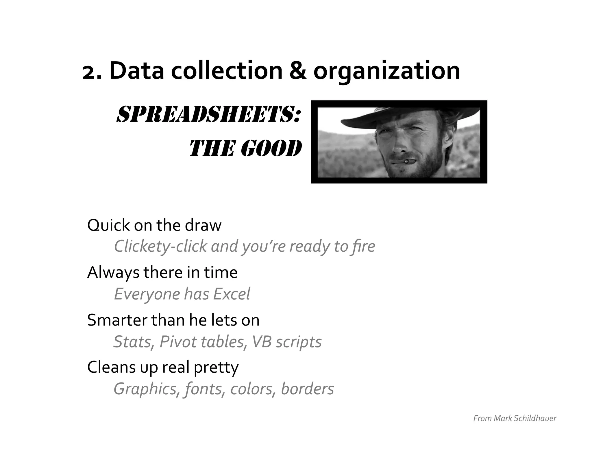 2.	
  Data	
  collection	
  &	
  organization	
  
      SPREADSHEETS:
           THE GOOD


Quick	
  on	
  the	
  draw	
  	
  
       Clickety-­‐click	
  and	
  you’re	
  ready	
  to	
  ﬁre	
  
Always	
  there	
  in	
  time	
  	
  
   	
  Everyone	
  has	
  Excel	
  
Smarter	
  than	
  he	
  lets	
  on	
  
   	
  Stats,	
  Pivot	
  tables,	
  VB	
  scripts	
  
Cleans	
  up	
  real	
  pretty	
  
   	
  Graphics,	
  fonts,	
  colors,	
  borders	
  
                                                                     From	
  Mark	
  Schildhauer	
  
 