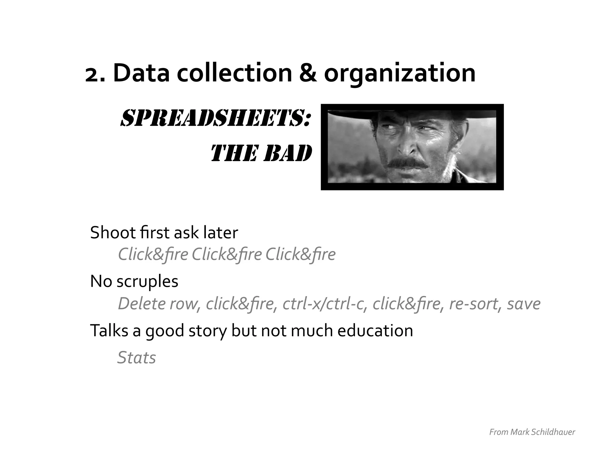 2.	
  Data	
  collection	
  &	
  organization	
  
      SPREADSHEETS:
            THE BAD


Shoot	
  ﬁrst	
  ask	
  later	
  
       Click&ﬁre	
  Click&ﬁre	
  Click&ﬁre	
  
No	
  scruples	
  
   	
  Delete	
  row,	
  click&ﬁre,	
  ctrl-­‐x/ctrl-­‐c,	
  click&ﬁre,	
  re-­‐sort,	
  save	
  
Talks	
  a	
  good	
  story	
  but	
  not	
  much	
  education	
  
   	
  Stats	
  


                                                                                     From	
  Mark	
  Schildhauer	
  
 