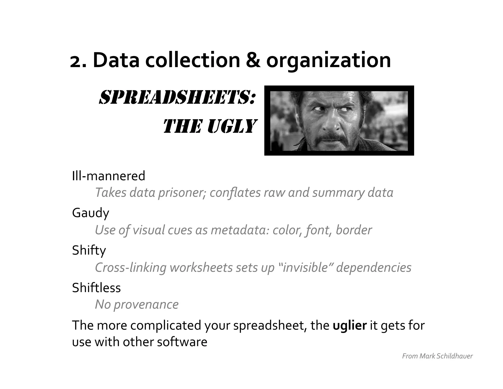 2.	
  Data	
  collection	
  &	
  organization	
  
       SPREADSHEETS:
            THE UGLY

Ill-­‐mannered	
  
       Takes	
  data	
  prisoner;	
  conﬂates	
  raw	
  and	
  summary	
  data	
  
Gaudy	
  
       Use	
  of	
  visual	
  cues	
  as	
  metadata:	
  color,	
  font,	
  border	
  
Shifty	
  
       Cross-­‐linking	
  worksheets	
  sets	
  up	
  “invisible”	
  dependencies	
  
Shiftless	
  
       No	
  provenance	
  
The	
  more	
  complicated	
  your	
  spreadsheet,	
  the	
  uglier	
  it	
  gets	
  for	
  
use	
  with	
  other	
  software	
  
	
                                                                                     From	
  Mark	
  Schildhauer	
  
 