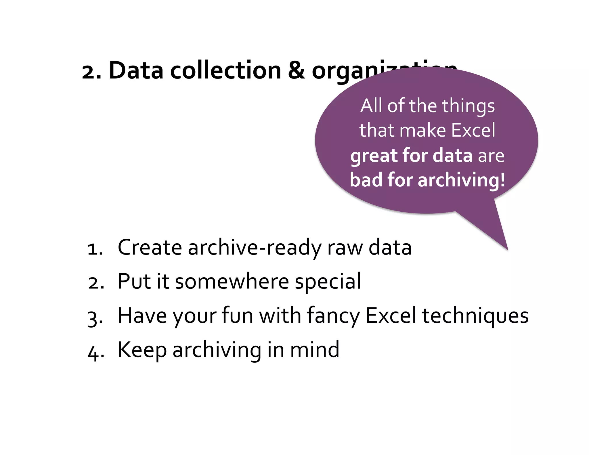 2.	
  Data	
  collection	
  &	
  organization	
  
                                          All	
  of	
  the	
  things	
  
                                          that	
  make	
  Excel	
  
                                         great	
  for	
  data	
  are	
  
                                         bad	
  for	
  archiving!	
  


1.    Create	
  archive-­‐ready	
  raw	
  data	
  
2.    Put	
  it	
  somewhere	
  special	
  
3.    Have	
  your	
  fun	
  with	
  fancy	
  Excel	
  techniques	
  
4.    Keep	
  archiving	
  in	
  mind	
  
 