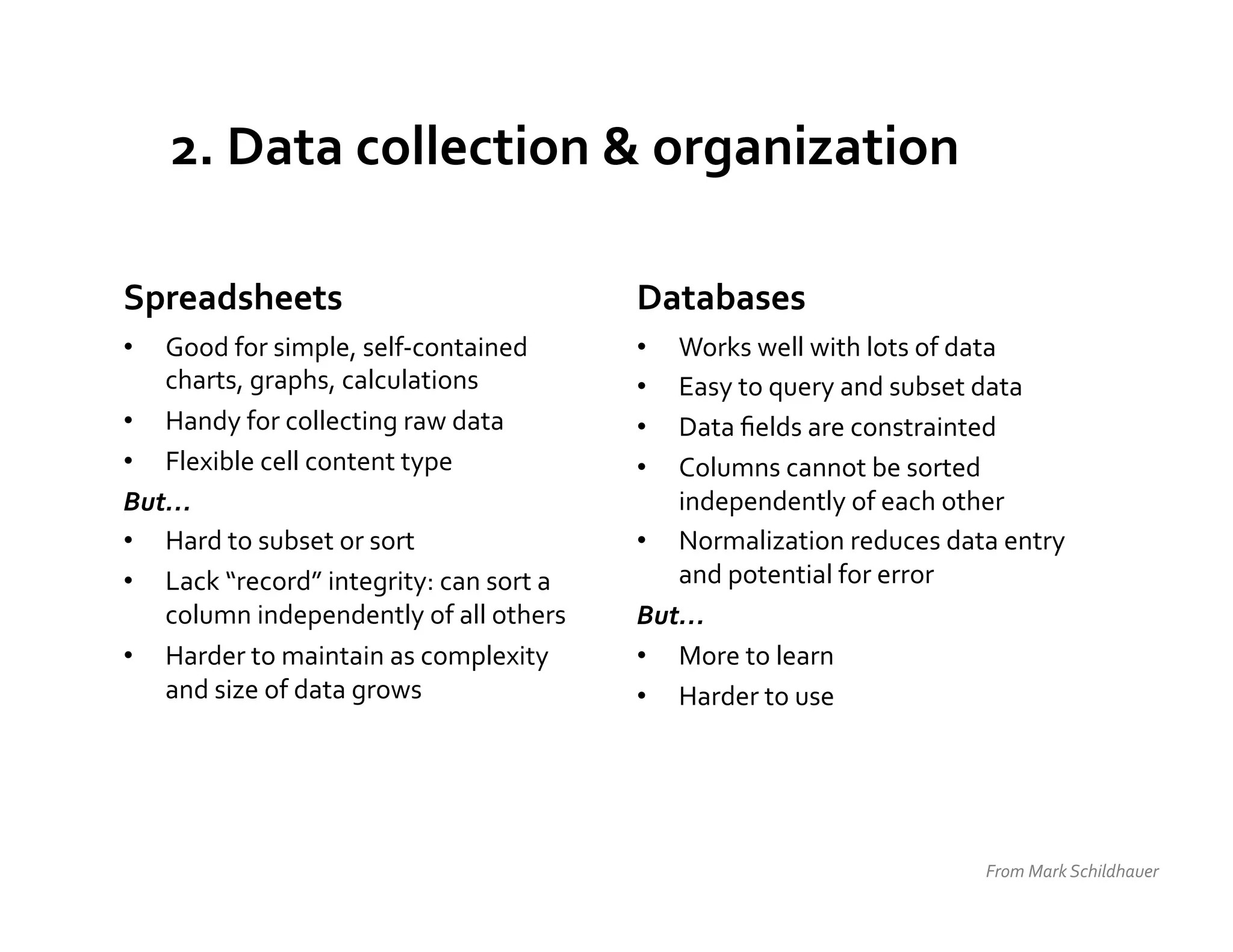 2.	
  Data	
  collection	
  &	
  organization	
  

Spreadsheets	
                                              Databases	
  
•  Good	
  for	
  simple,	
  self-­‐contained	
             •  Works	
  well	
  with	
  lots	
  of	
  data	
  
   charts,	
  graphs,	
  calculations	
                     •  Easy	
  to	
  query	
  and	
  subset	
  data	
  
•  Handy	
  for	
  collecting	
  raw	
  data	
              •  Data	
  ﬁelds	
  are	
  constrainted	
  
•  Flexible	
  cell	
  content	
  type	
                    •  Columns	
  cannot	
  be	
  sorted	
  
But…	
                                                         independently	
  of	
  each	
  other	
  
•  Hard	
  to	
  subset	
  or	
  sort	
                     •  Normalization	
  reduces	
  data	
  entry	
  
•  Lack	
  “record”	
  integrity:	
  can	
  sort	
  a	
        and	
  potential	
  for	
  error	
  
   column	
  independently	
  of	
  all	
  others	
         But…	
  
•  Harder	
  to	
  maintain	
  as	
  complexity	
           •  More	
  to	
  learn	
  	
  
   and	
  size	
  of	
  data	
  grows	
                     •  Harder	
  to	
  use	
  




                                                                                                     From	
  Mark	
  Schildhauer	
  
 