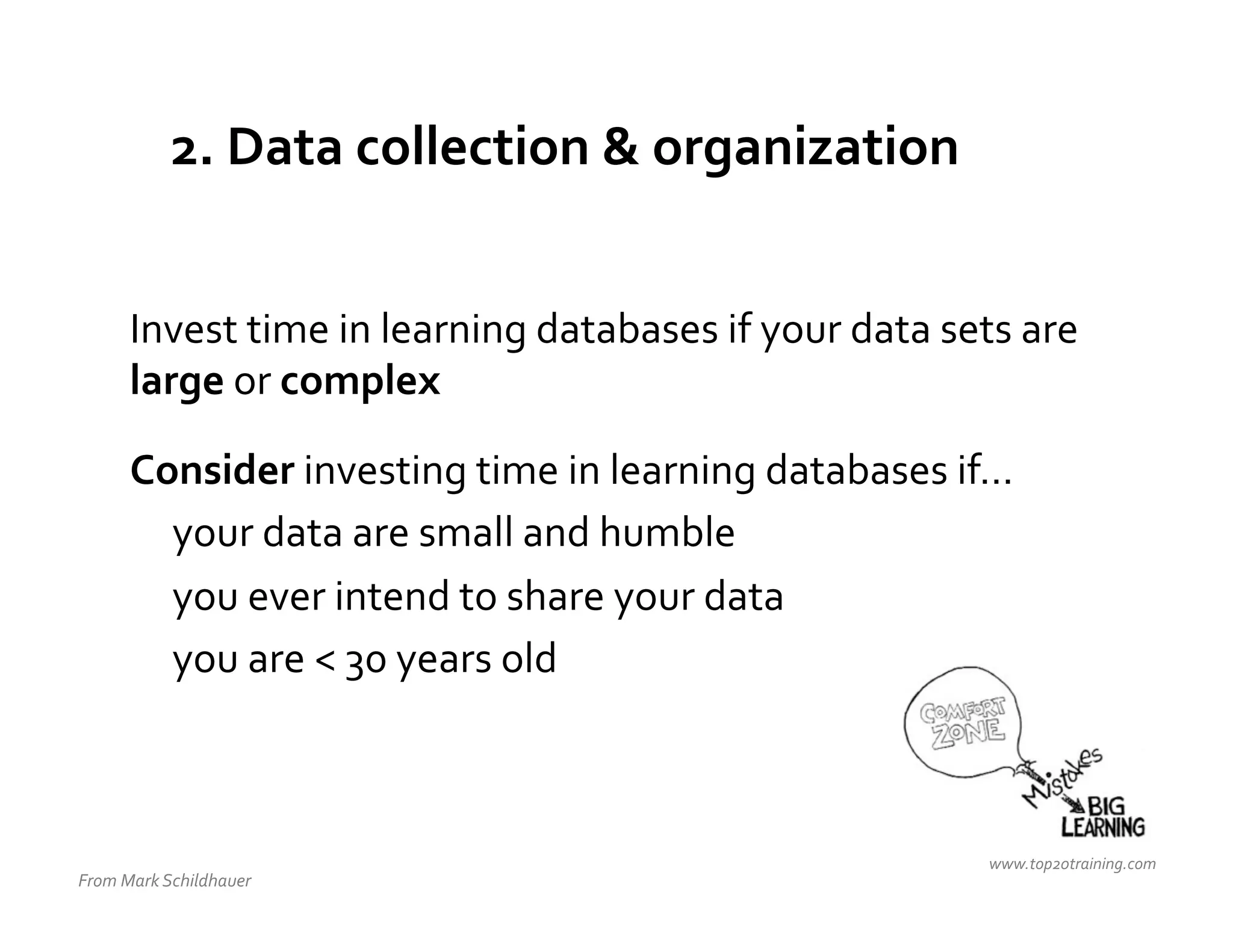2.	
  Data	
  collection	
  &	
  organization	
  


         Invest	
  time	
  in	
  learning	
  databases	
  if	
  your	
  data	
  sets	
  are	
  
         large	
  or	
  complex	
  
         	
  


         Consider	
  investing	
  time	
  in	
  learning	
  databases	
  if…	
  
          	
  your	
  data	
  are	
  small	
  and	
  humble	
  
          	
  you	
  ever	
  intend	
  to	
  share	
  your	
  data	
  
          	
  you	
  are	
  <	
  30	
  years	
  old	
  



                                                                                      www.top20training.com	
  
From	
  Mark	
  Schildhauer	
  
 
