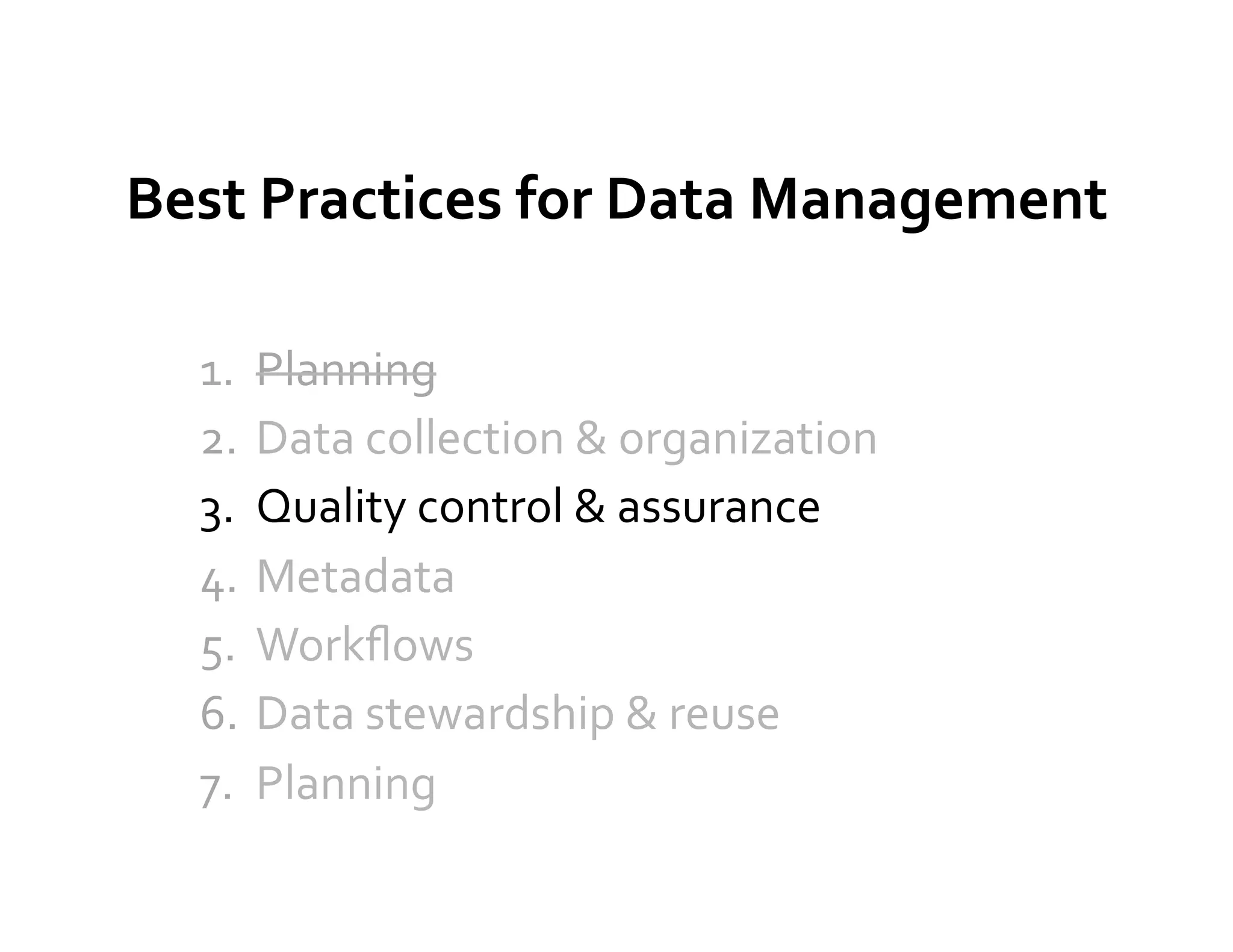 Best	
  Practices	
  for	
  Data	
  Management	
  

   1.  Planning	
  
   2.  Data	
  collection	
  &	
  organization	
  
   3.  Quality	
  control	
  &	
  assurance	
  
   4.  Metadata	
  
   5.  Workﬂows	
  
   6.  Data	
  stewardship	
  &	
  reuse	
  
   7.  Planning	
  
 