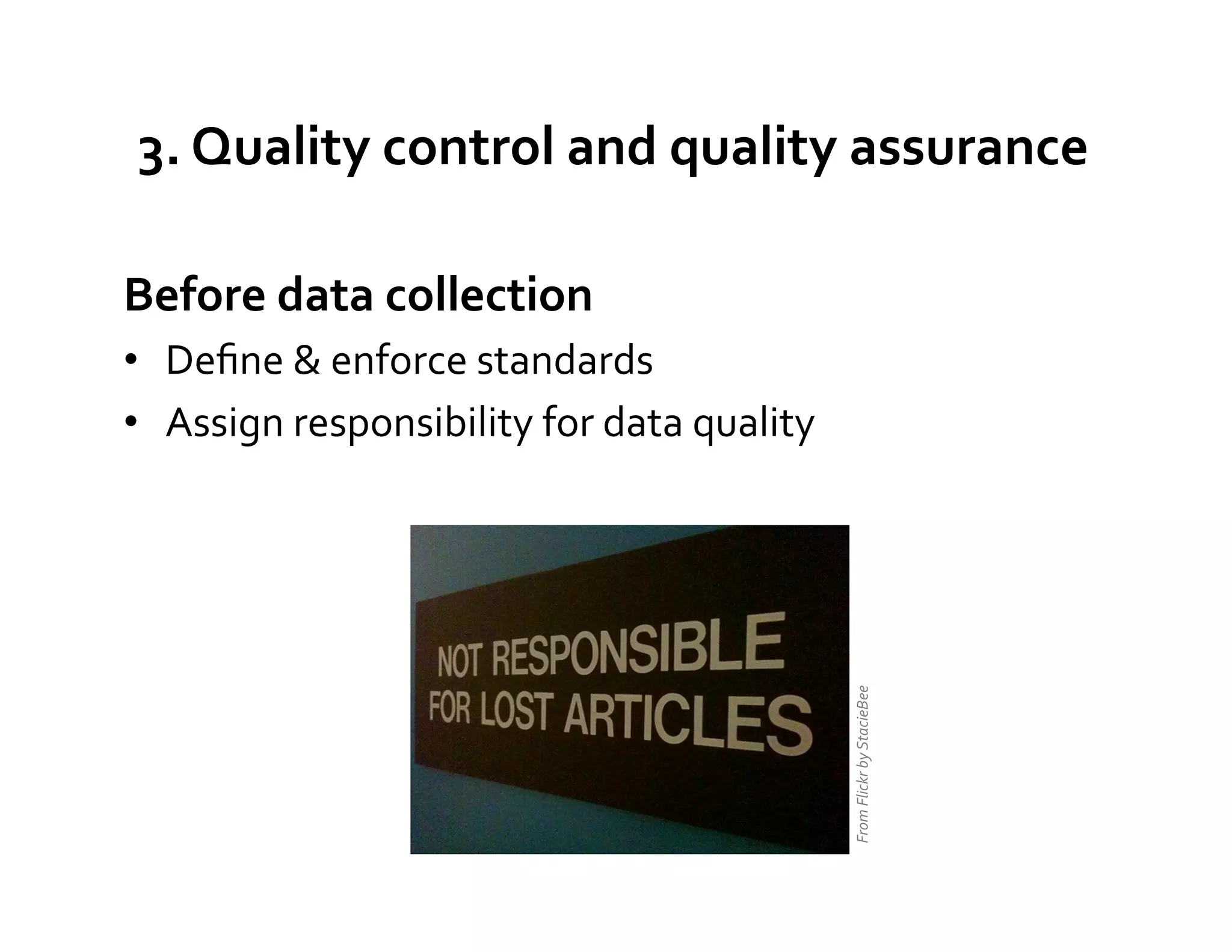 3.	
  Quality	
  control	
  and	
  quality	
  assurance	
  

Before	
  data	
  collection	
  
•  Deﬁne	
  &	
  enforce	
  standards	
  
•  Assign	
  responsibility	
  for	
  data	
  quality	
  




                                                            From	
  Flickr	
  by	
  StacieBee	
  
 