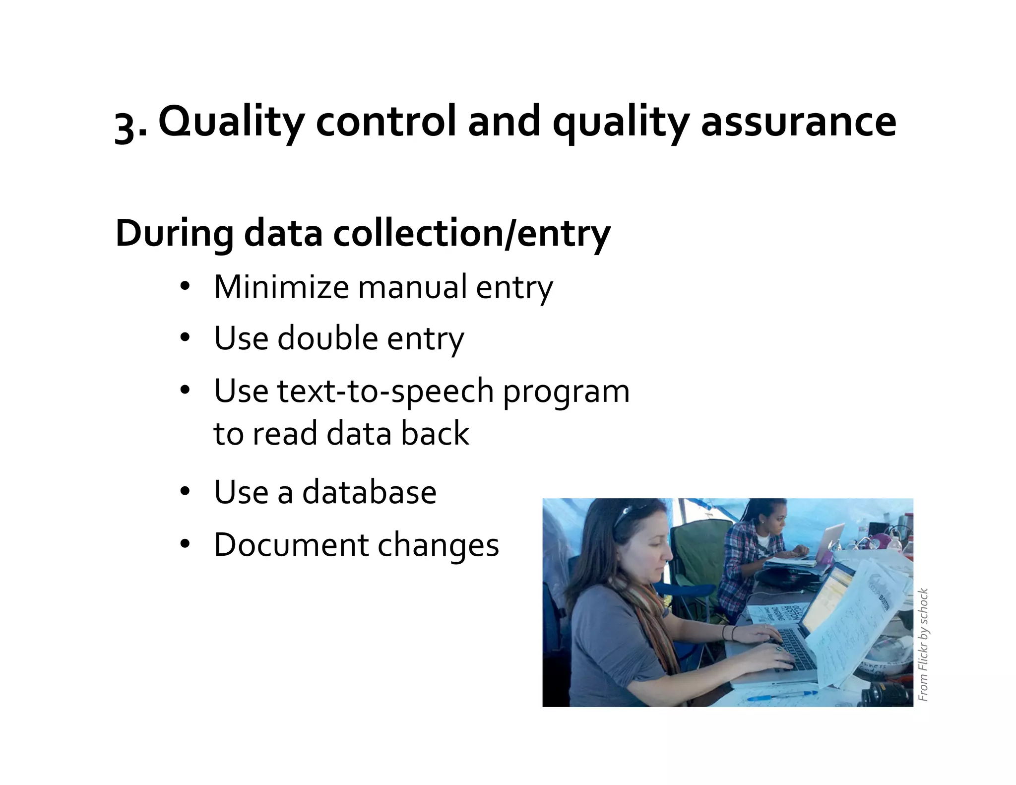 3.	
  Quality	
  control	
  and	
  quality	
  assurance	
  

During	
  data	
  collection/entry	
  
    •  Minimize	
  manual	
  entry	
  
    •  Use	
  double	
  entry	
  
    •  Use	
  text-­‐to-­‐speech	
  program	
  
       to	
  read	
  data	
  back	
  
    •  Use	
  a	
  database	
  
    •  Document	
  changes	
  




                                                              From	
  Flickr	
  by	
  schock	
  
 