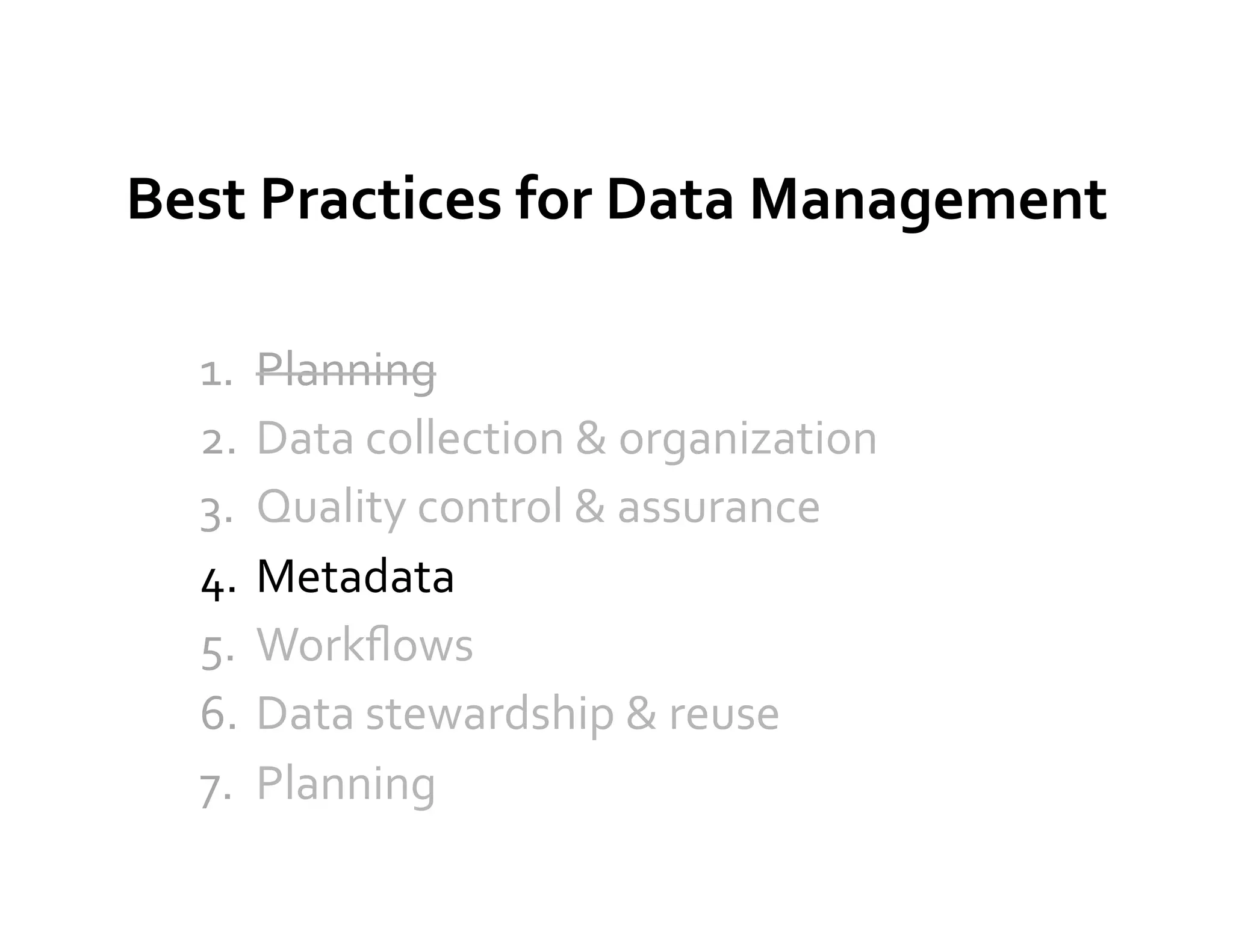 Best	
  Practices	
  for	
  Data	
  Management	
  

   1.  Planning	
  
   2.  Data	
  collection	
  &	
  organization	
  
   3.  Quality	
  control	
  &	
  assurance	
  
   4.  Metadata	
  
   5.  Workﬂows	
  
   6.  Data	
  stewardship	
  &	
  reuse	
  
   7.  Planning	
  
 