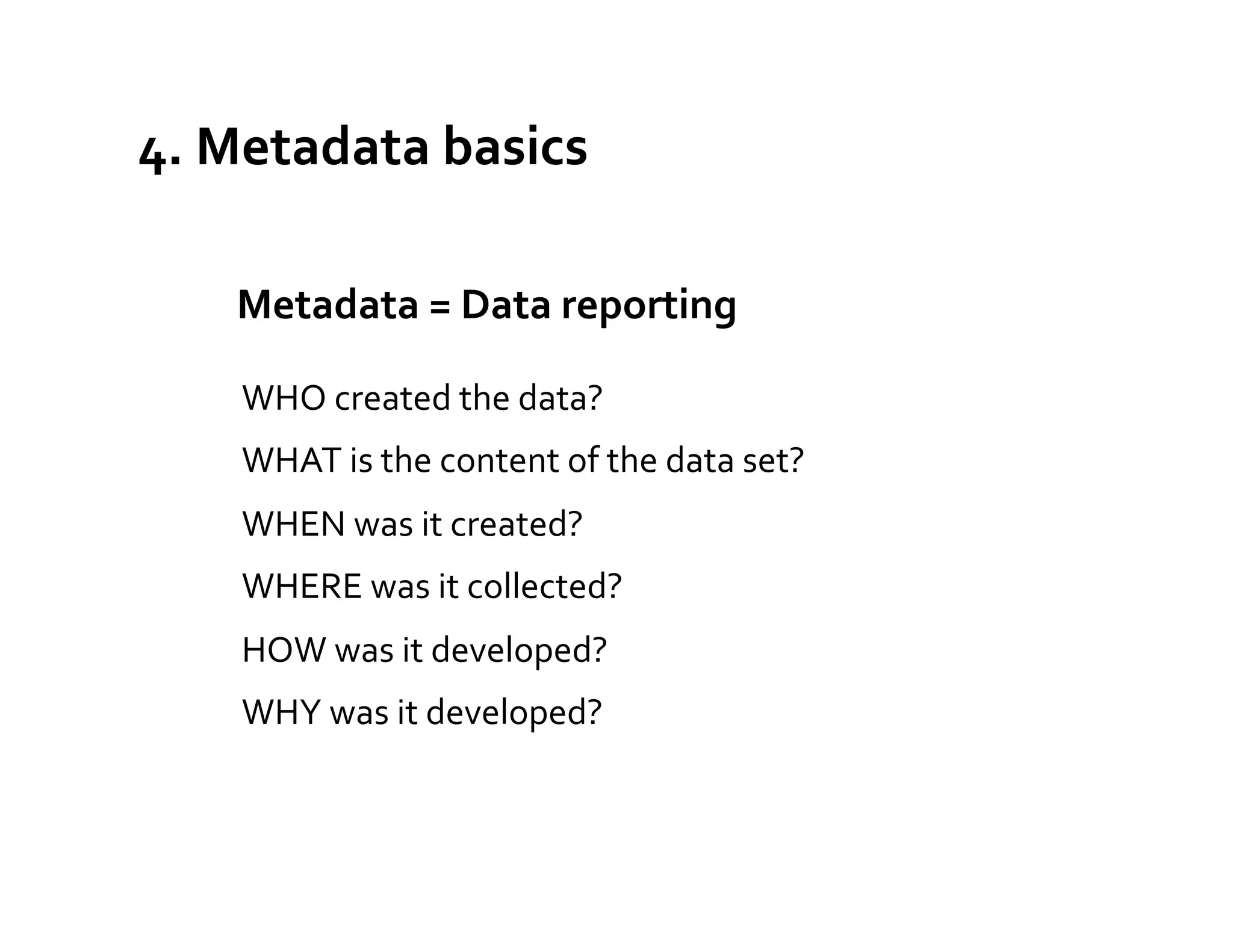 4.	
  Metadata	
  basics	
  

    	
  	
  Metadata	
  =	
  Data	
  reporting	
  
                                            	
  



      WHO	
  created	
  the	
  data?	
  
      WHAT	
  is	
  the	
  content	
  of	
  the	
  data	
  set?	
  
      WHEN	
  was	
  it	
  created?	
  
      WHERE	
  was	
  it	
  collected?	
  
      HOW	
  was	
  it	
  developed?	
  
      WHY	
  was	
  it	
  developed?	
  
 