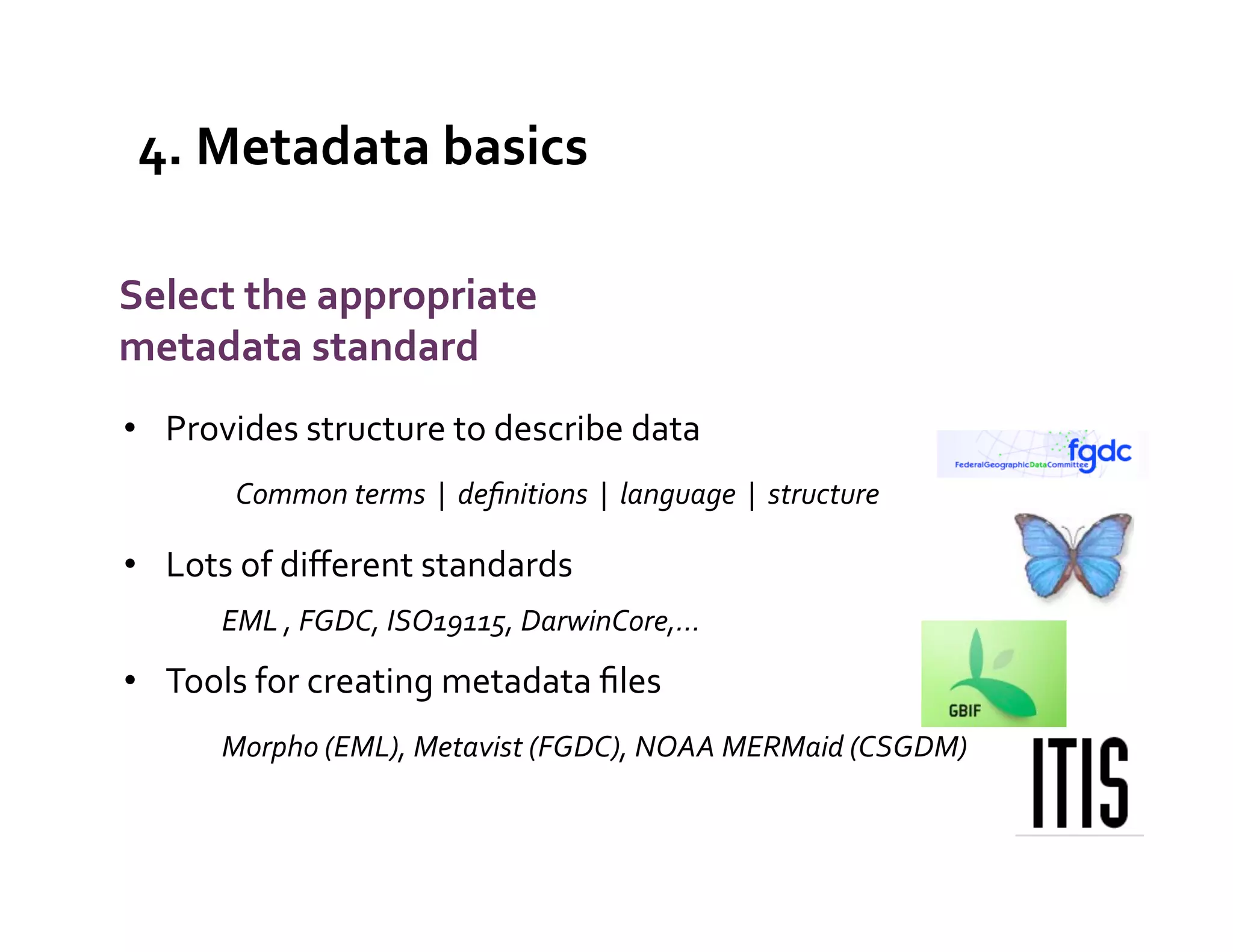 4.	
  Metadata	
  basics	
  
                                                                                                            What	
  is	
  
                                                                                                           metadata?	
  
Select	
  the	
  appropriate	
  
metadata	
  standard	
  
•  Provides	
  structure	
  to	
  describe	
  data	
  
              Common	
  terms	
  	
  |	
  	
  deﬁnitions	
  	
  |	
  	
  language	
  	
  |	
  	
  structure	
  

•  Lots	
  of	
  diﬀerent	
  standards	
  
            	
  EML	
  ,	
  FGDC,	
  ISO19115,	
  DarwinCore,…	
  
•  Tools	
  for	
  creating	
  metadata	
  ﬁles	
  
            	
  Morpho	
  (EML),	
  Metavist	
  (FGDC),	
  NOAA	
  MERMaid	
  (CSGDM)	
  	
  
     	
  
     	
  
 