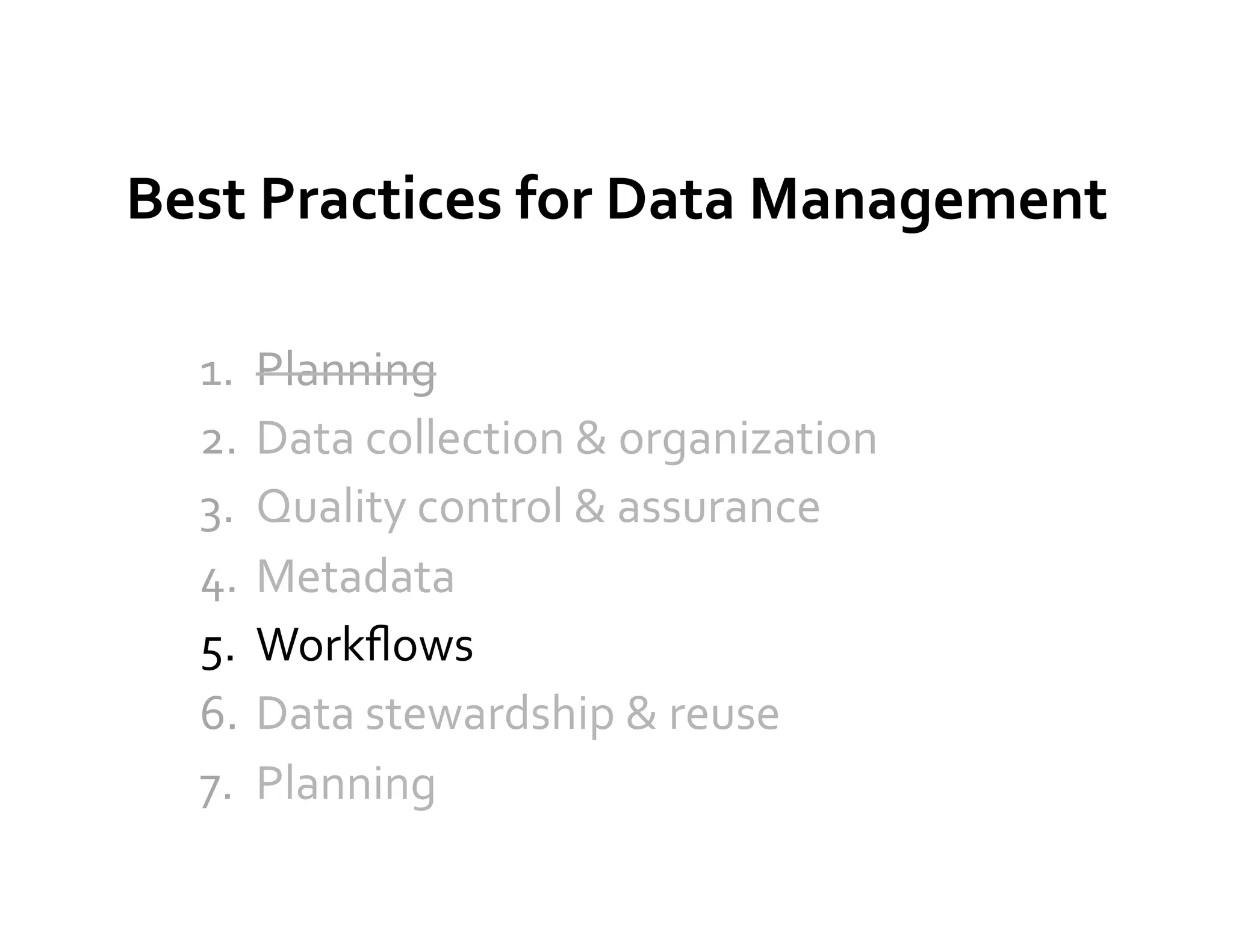 Best	
  Practices	
  for	
  Data	
  Management	
  

   1.  Planning	
  
   2.  Data	
  collection	
  &	
  organization	
  
   3.  Quality	
  control	
  &	
  assurance	
  
   4.  Metadata	
  
   5.  Workﬂows	
  
   6.  Data	
  stewardship	
  &	
  reuse	
  
   7.  Planning	
  
 