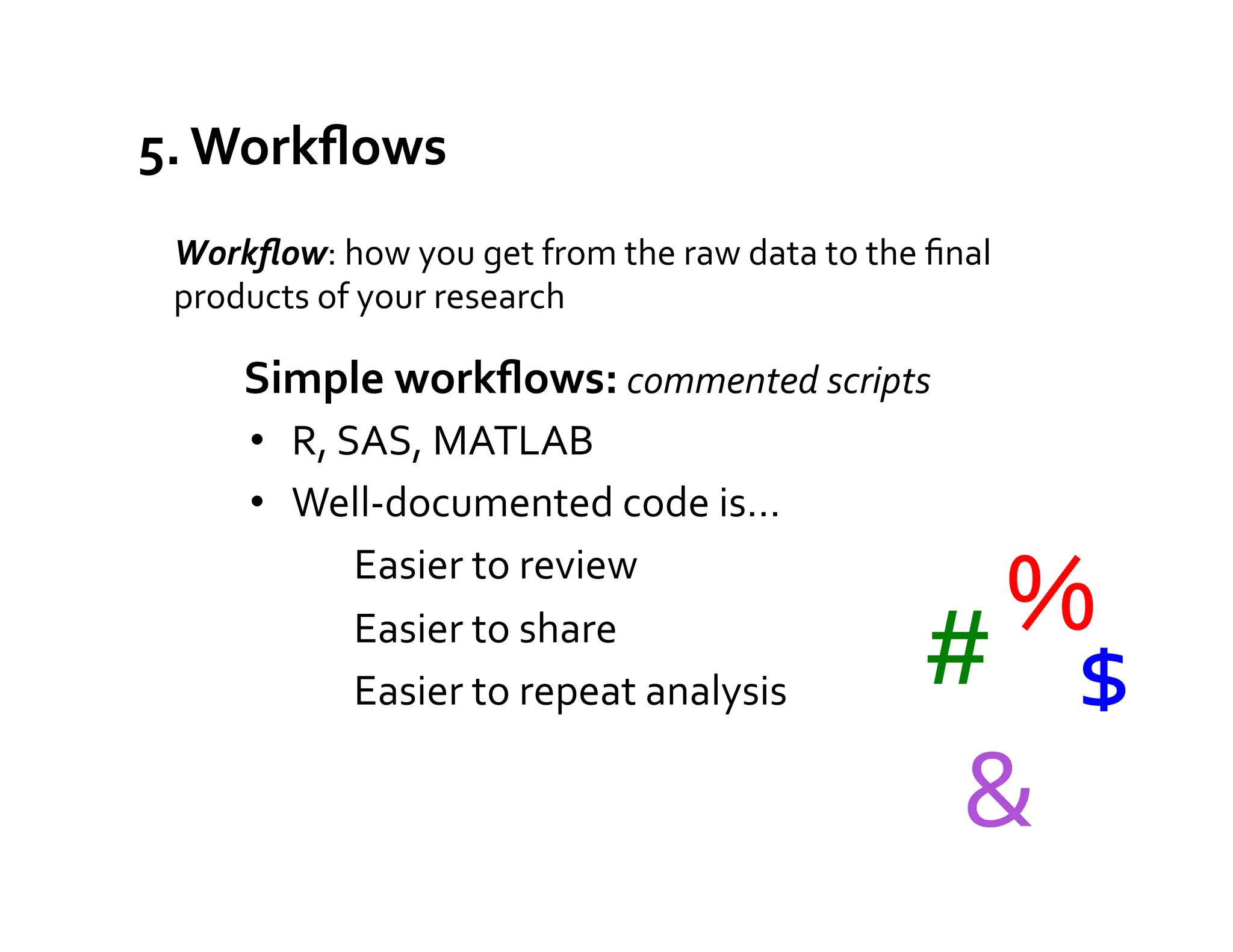 5.	
  Workﬂows	
  
  Workﬂow:	
  how	
  you	
  get	
  from	
  the	
  raw	
  data	
  to	
  the	
  ﬁnal	
  
  products	
  of	
  your	
  research	
  
                                              	
  



         Simple	
  workﬂows:	
  commented	
  scripts	
  
         •  R,	
  SAS,	
  MATLAB	
  
         •  Well-­‐documented	
  code	
  is…	
  
                   Easier	
  to	
  review	
  
                   Easier	
  to	
  share	
                                       %	
  
                                                                              #	
   $	
  
                   Easier	
  to	
  repeat	
  analysis	
  

                                                                               &	
  
 