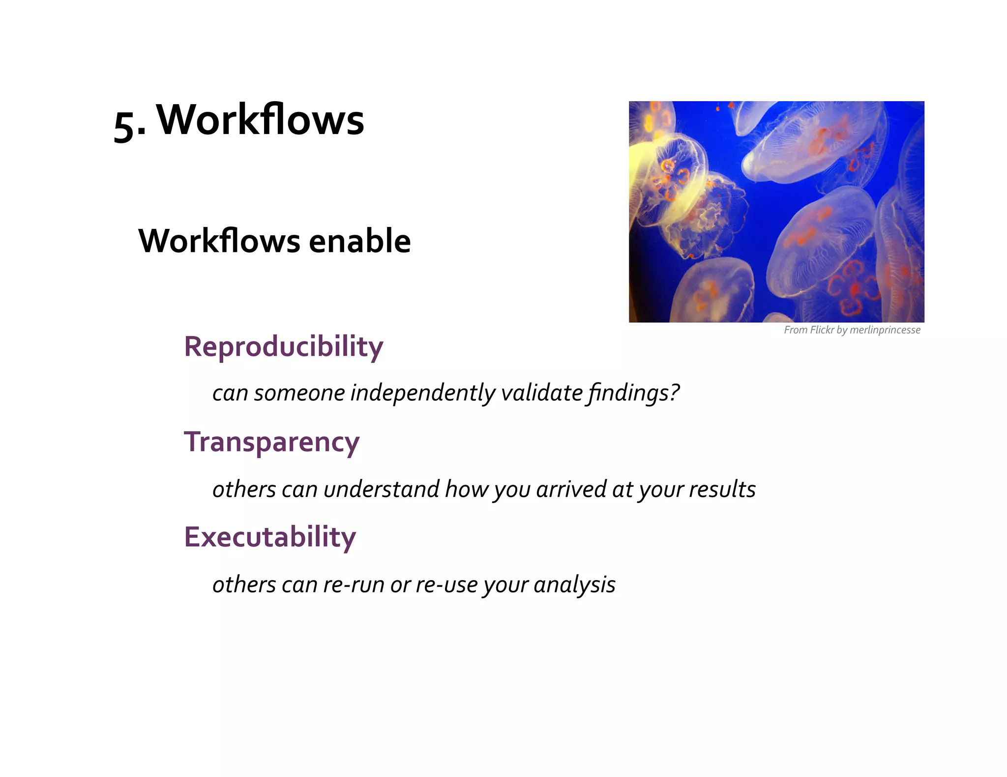 5.	
  Workﬂows	
  

 Workﬂows	
  enable	
  
 	
  
                                                                                                       From	
  Flickr	
  by	
  merlinprincesse	
  
        Reproducibility	
  
               	
  can	
  someone	
  independently	
  validate	
  ﬁndings?	
  
        Transparency	
  	
  
               	
  others	
  can	
  understand	
  how	
  you	
  arrived	
  at	
  your	
  results	
  
        Executability	
  	
  
               	
  others	
  can	
  re-­‐run	
  or	
  re-­‐use	
  your	
  analysis	
  
        	
  
 