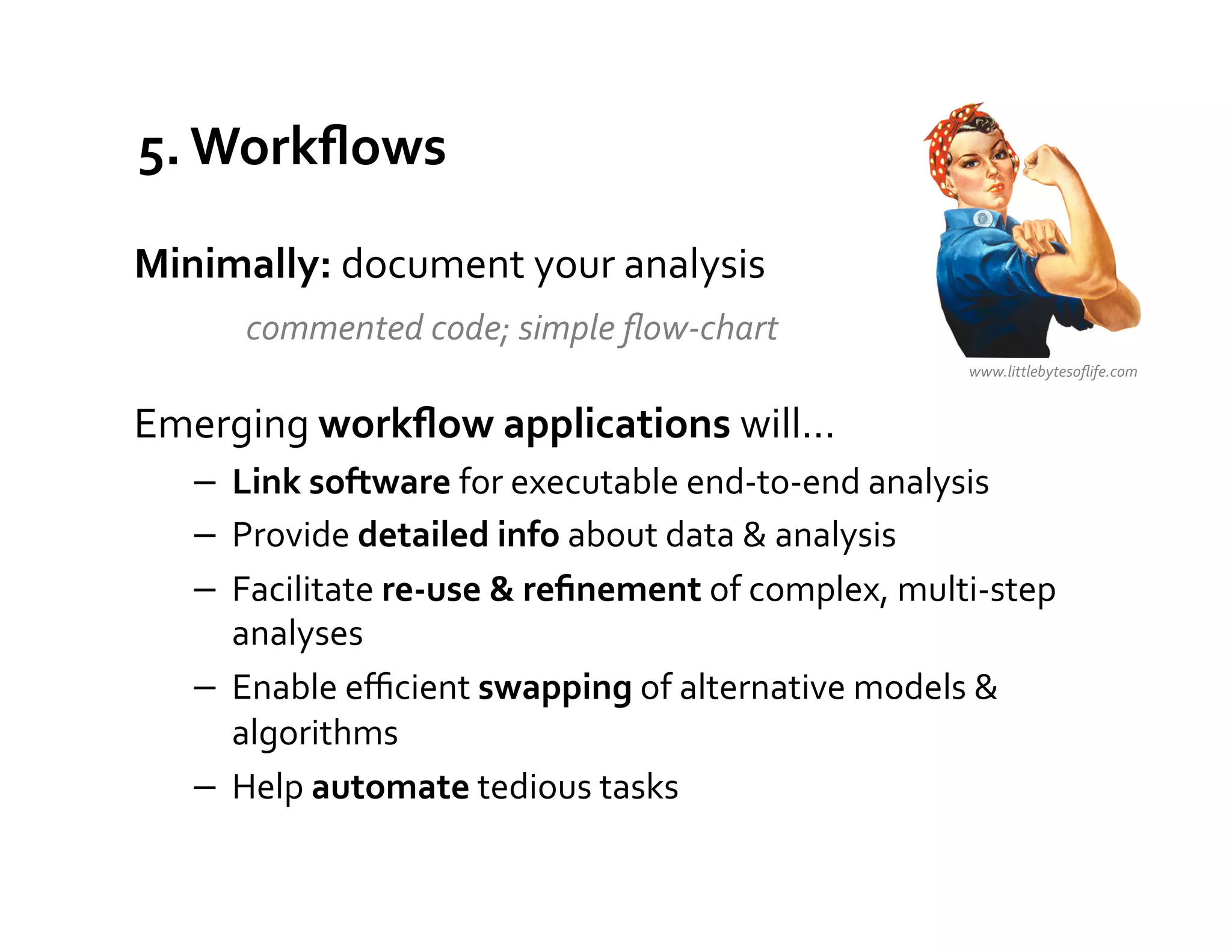 5.	
  Workﬂows	
  

Minimally:	
  document	
  your	
  analysis	
  
  	
   	
  commented	
  code;	
  simple	
  ﬂow-­‐chart	
  
	
                                                                             www.littlebytesoﬂife.com	
  


Emerging	
  workﬂow	
  applications	
  will…	
  
       −  Link	
  software	
  for	
  executable	
  end-­‐to-­‐end	
  analysis	
  
       −  Provide	
  detailed	
  info	
  about	
  data	
  &	
  analysis	
  
       −  Facilitate	
  re-­‐use	
  &	
  reﬁnement	
  of	
  complex,	
  multi-­‐step	
  
          analyses	
  
       −  Enable	
  eﬃcient	
  swapping	
  of	
  alternative	
  models	
  &	
  
          algorithms	
  
       −  Help	
  automate	
  tedious	
  tasks	
  
 