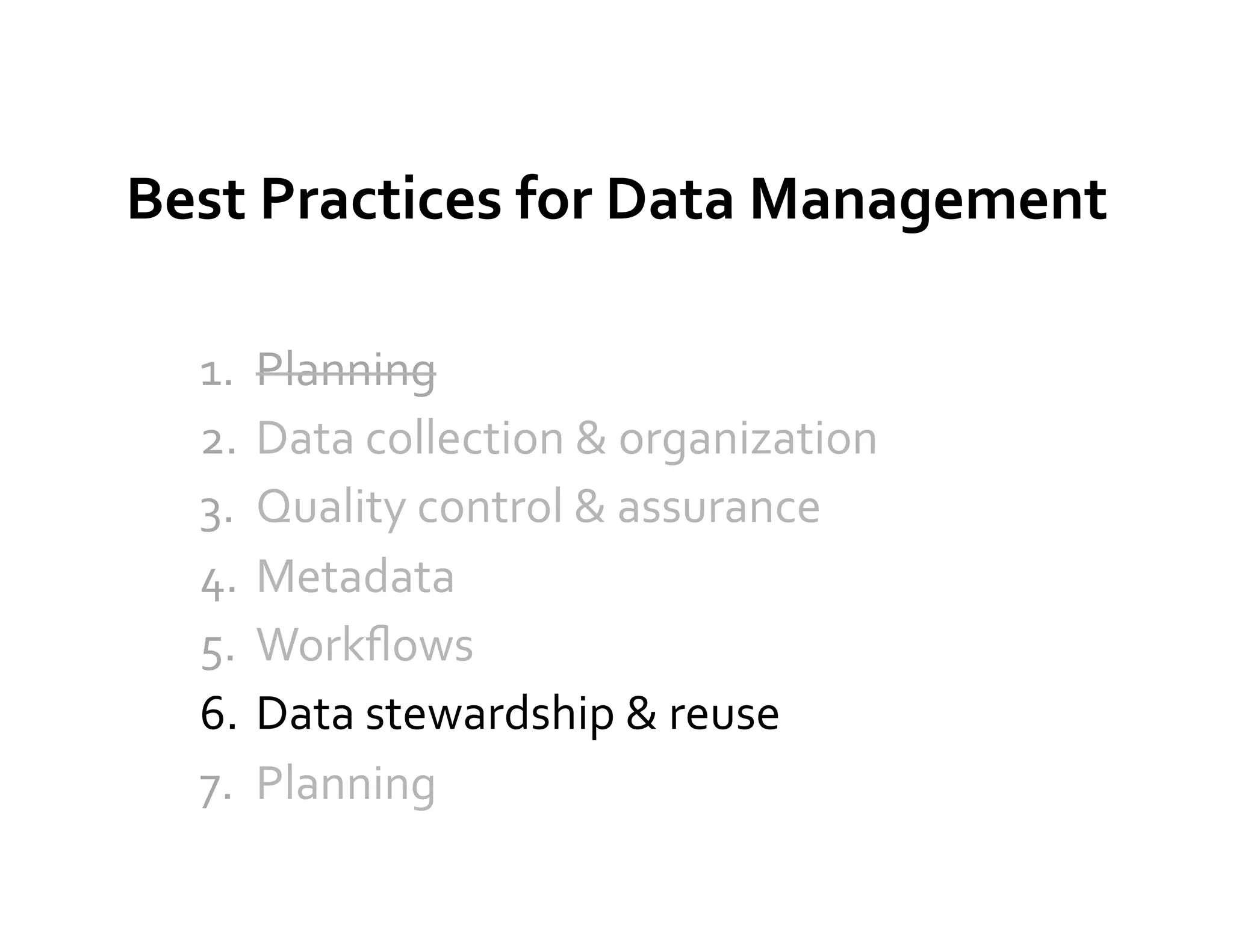 Best	
  Practices	
  for	
  Data	
  Management	
  

   1.  Planning	
  
   2.  Data	
  collection	
  &	
  organization	
  
   3.  Quality	
  control	
  &	
  assurance	
  
   4.  Metadata	
  
   5.  Workﬂows	
  
   6.  Data	
  stewardship	
  &	
  reuse	
  
   7.  Planning	
  
 