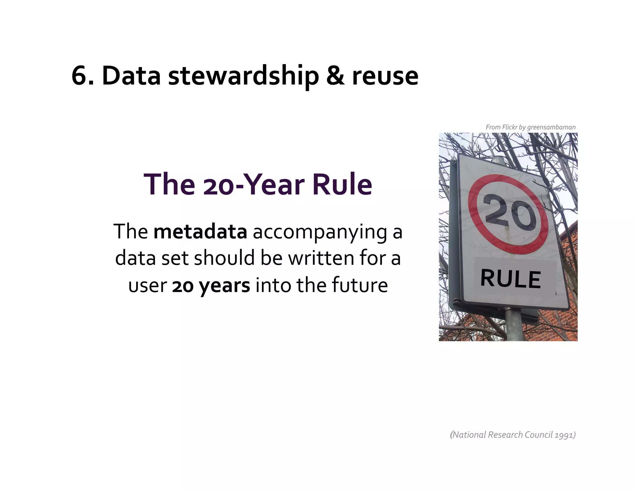 6.	
  Data	
  stewardship	
  &	
  reuse	
  
                                                                          From	
  Flickr	
  by	
  greensambaman	
  




          The	
  20-­‐Year	
  Rule	
  
     The	
  metadata	
  accompanying	
  a	
  
     data	
  set	
  should	
  be	
  written	
  for	
  a	
  
      user	
  20	
  years	
  into	
  the	
  future	
                    RULE	
  
                            	
  
                                 	
  



                                                              (National	
  Research	
  Council	
  1991)	
  
 