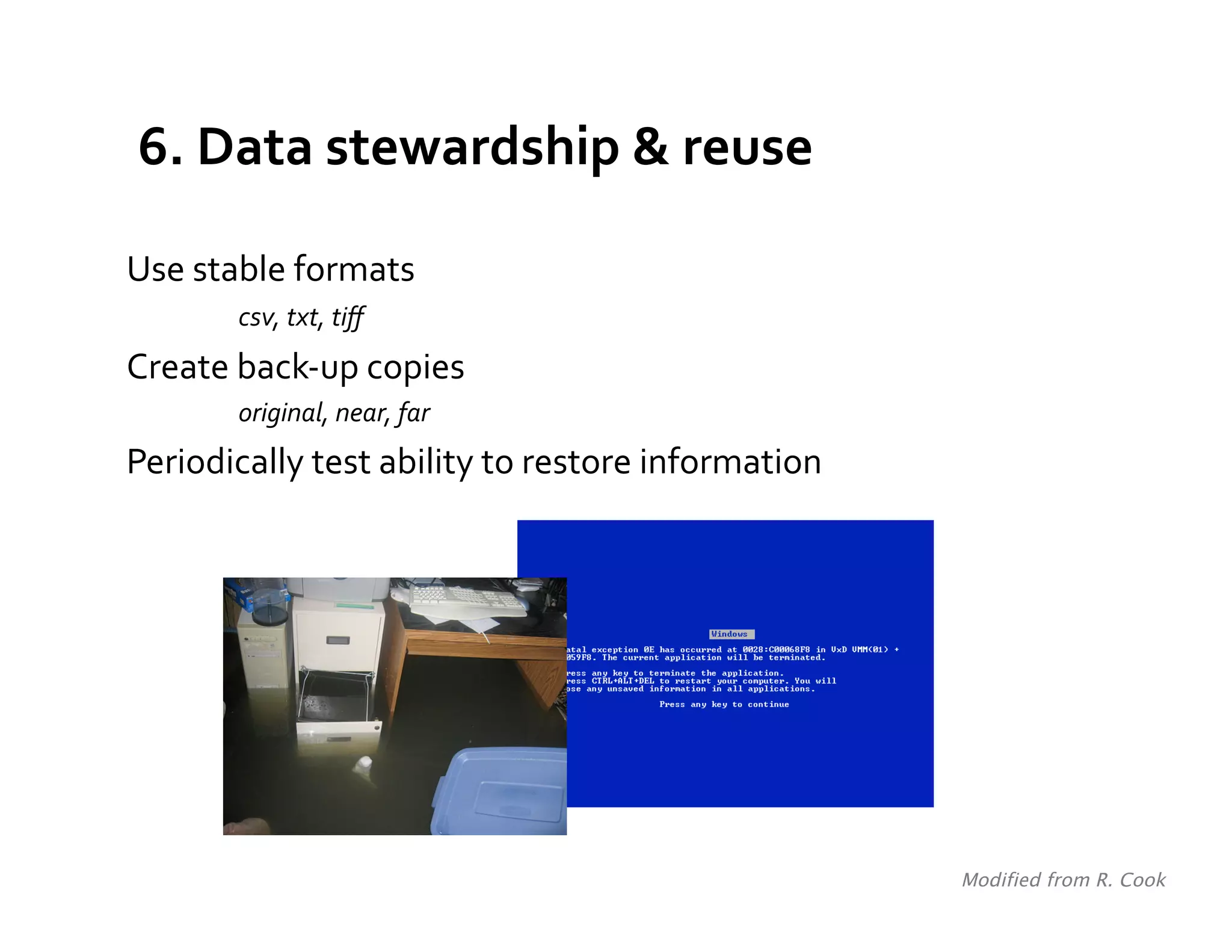 6.	
  Data	
  stewardship	
  &	
  reuse	
  

Use	
  stable	
  formats	
  
     	
     	
  csv,	
  txt,	
  tiﬀ	
  
Create	
  back-­‐up	
  copies	
  	
  
             original,	
  near,	
  far	
  
Periodically	
  test	
  ability	
  to	
  restore	
  information	
  




                                                                      Modified from R. Cook	
  
 