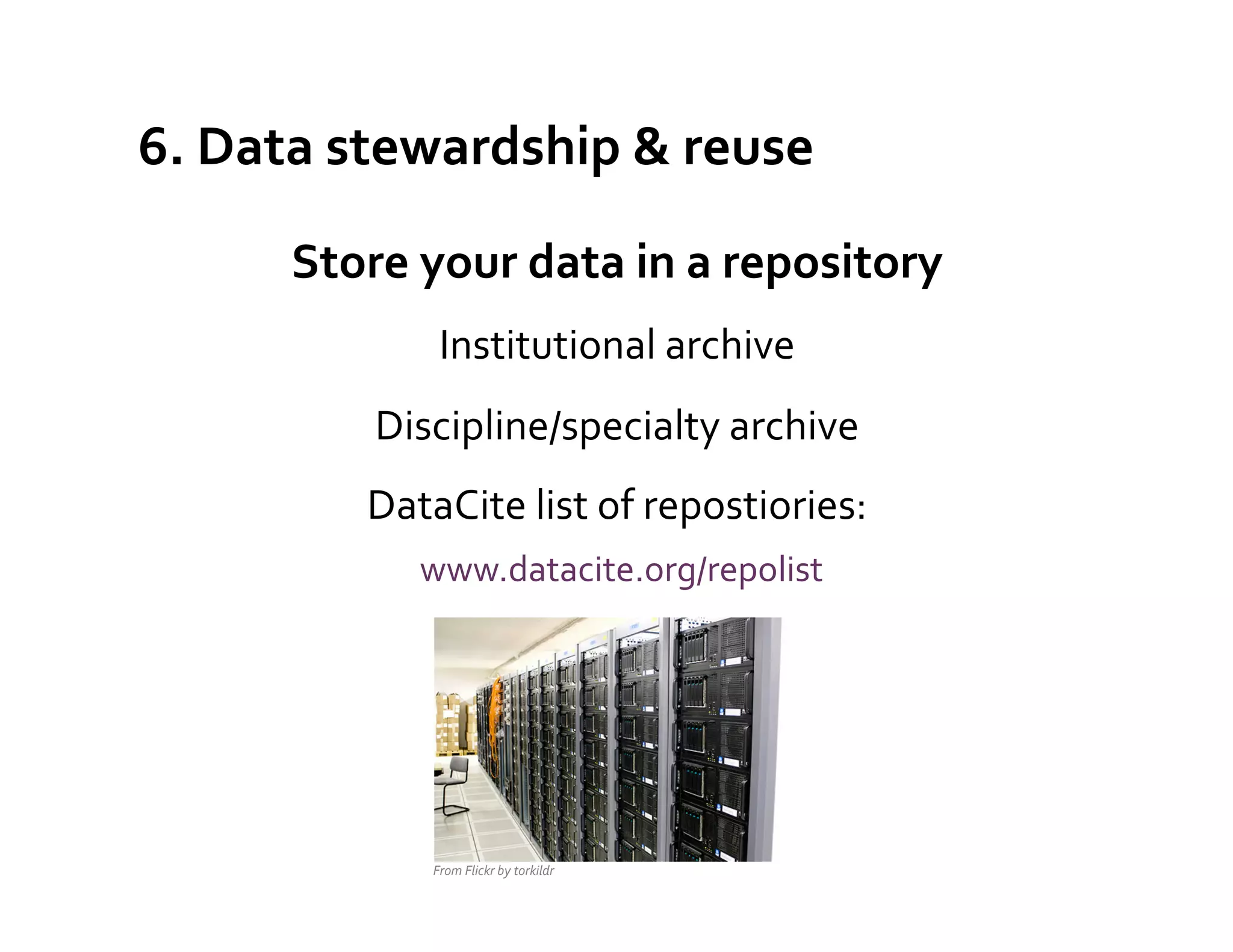 6.	
  Data	
  stewardship	
  &	
  reuse	
  

         Store	
  your	
  data	
  in	
  a	
  repository	
  
                    Institutional	
  archive	
  
               Discipline/specialty	
  archive	
  
              DataCite	
  list	
  of	
  repostiories:	
  
                	
  www.datacite.org/repolist	
  
                                                          	
  
                                                          	
  
                                                                 	
  

                   From	
  Flickr	
  by	
  torkildr	
  
 