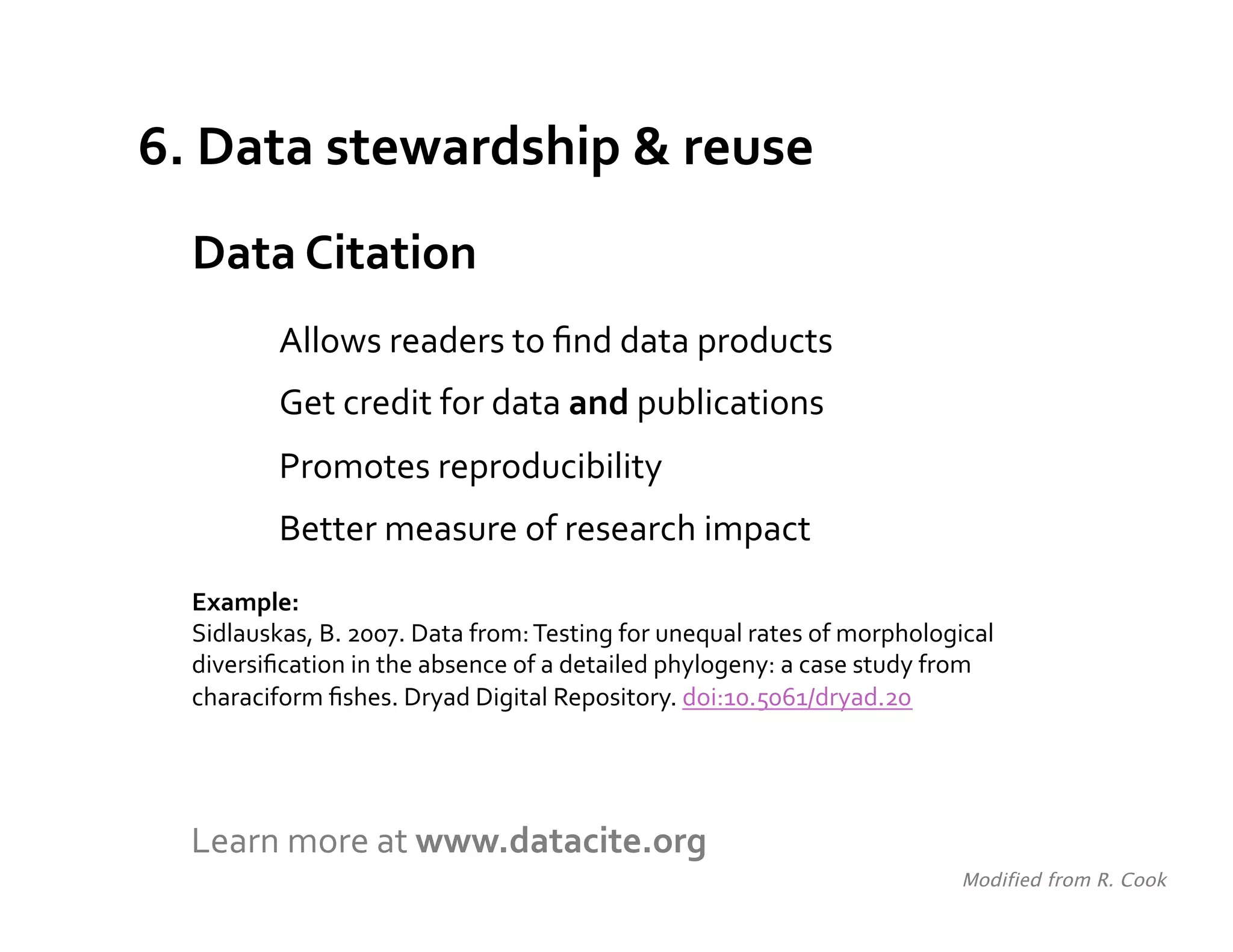 6.	
  Data	
  stewardship	
  &	
  reuse	
  
   Data	
  Citation	
  
              Allows	
  readers	
  to	
  ﬁnd	
  data	
  products	
  
              Get	
  credit	
  for	
  data	
  and	
  publications	
  
              Promotes	
  reproducibility	
  
              Better	
  measure	
  of	
  research	
  impact	
  
   Example:	
  
   Sidlauskas,	
  B.	
  2007.	
  Data	
  from:	
  Testing	
  for	
  unequal	
  rates	
  of	
  morphological	
  
   diversiﬁcation	
  in	
  the	
  absence	
  of	
  a	
  detailed	
  phylogeny:	
  a	
  case	
  study	
  from	
  
   characiform	
  ﬁshes.	
  Dryad	
  Digital	
  Repository.	
  doi:10.5061/dryad.20	
  
   	
  



   Learn	
  more	
  at	
  www.datacite.org	
  
                                                                                                          Modified from R. Cook	
  
 