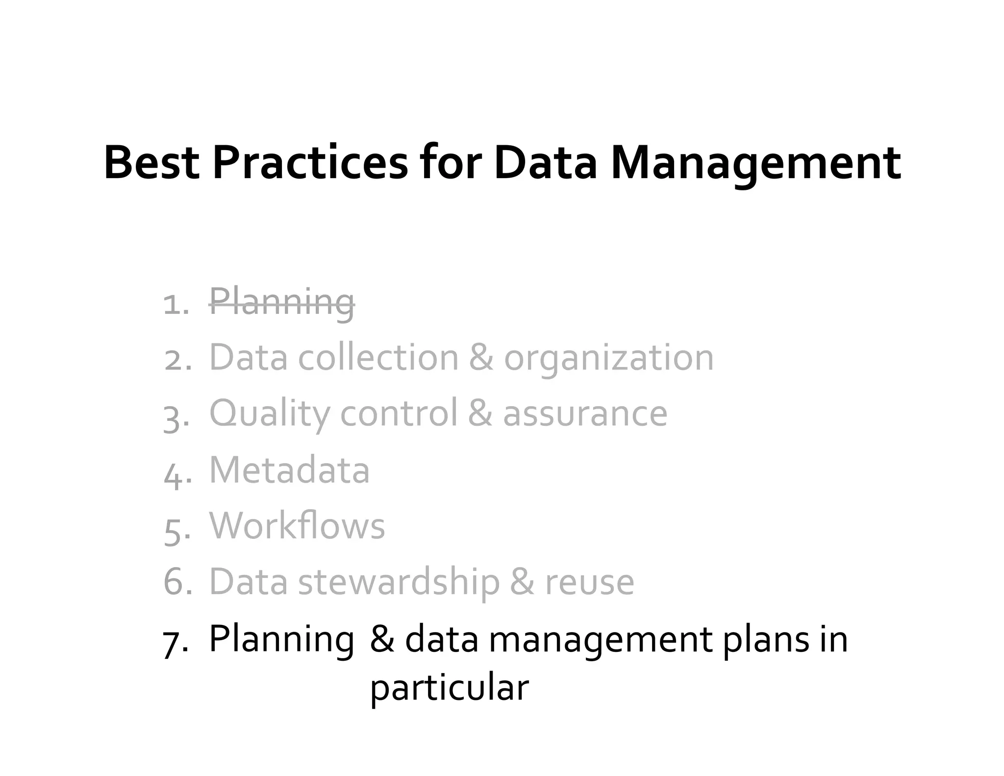Best	
  Practices	
  for	
  Data	
  Management	
  

   1.  Planning	
  
   2.  Data	
  collection	
  &	
  organization	
  
   3.  Quality	
  control	
  &	
  assurance	
  
   4.  Metadata	
  
   5.  Workﬂows	
  
   6.  Data	
  stewardship	
  &	
  reuse	
  
   7.  Planning	
   &	
  data	
  management	
  plans	
  in	
  
                    particular	
  
 