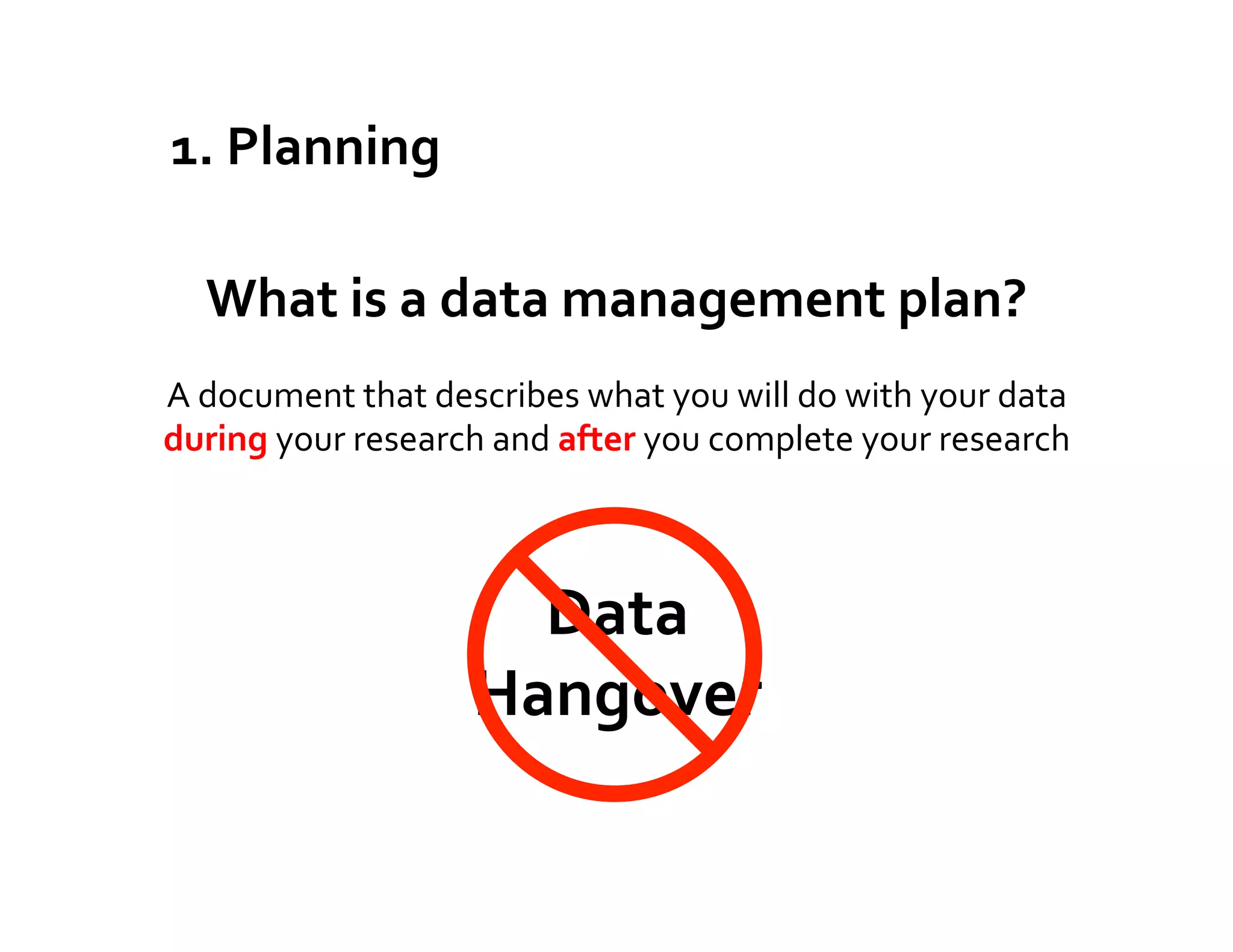 1.	
  Planning	
  

    What	
  is	
  a	
  data	
  management	
  plan?	
  
A	
  document	
  that	
  describes	
  what	
  you	
  will	
  do	
  with	
  your	
  data	
  
during	
  your	
  research	
  and	
  after	
  you	
  complete	
  your	
  research	
  



                                Data	
  
                              Hangover	
  
                                 	
  
 