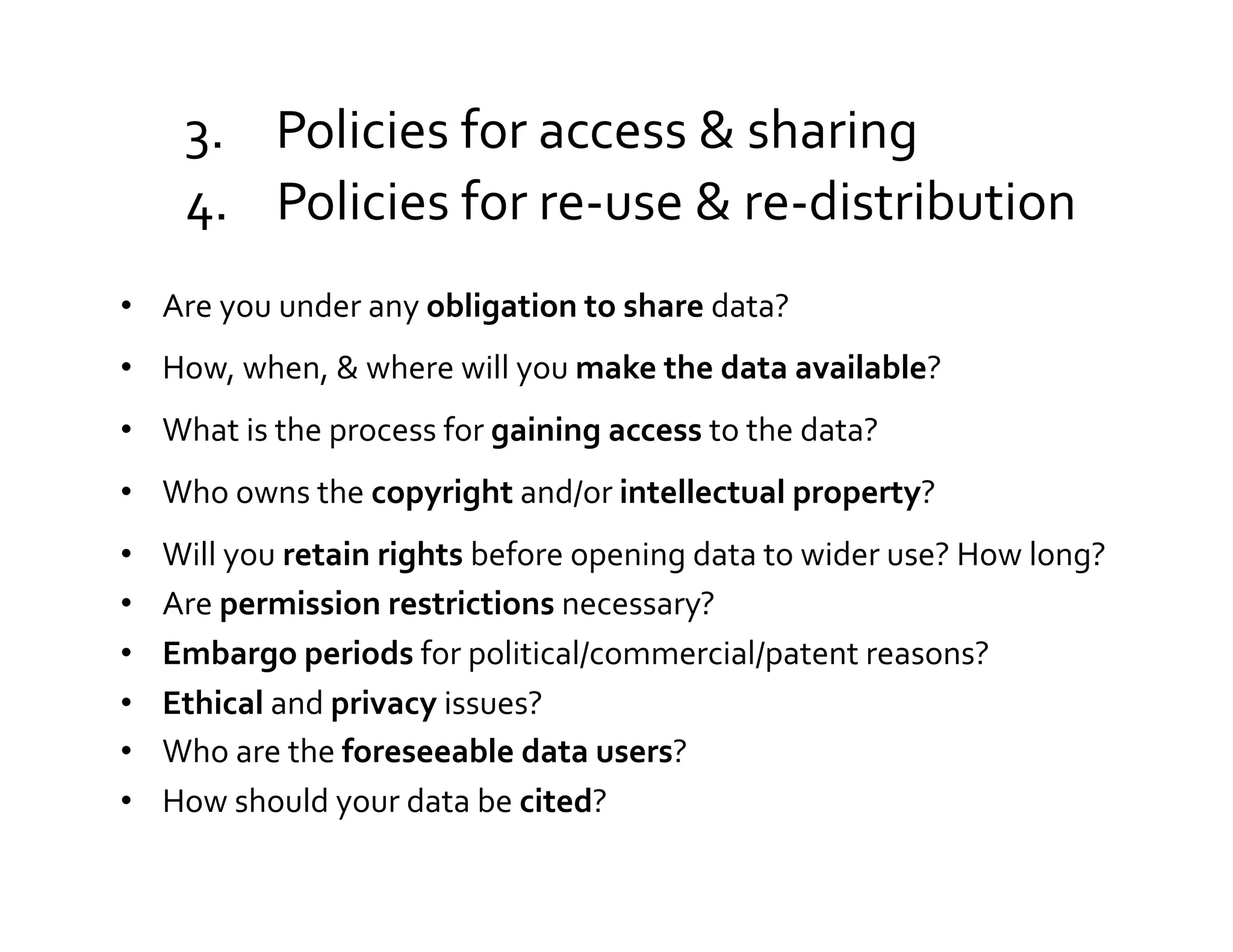 3.  Policies	
  for	
  access	
  &	
  sharing	
  
       4.  Policies	
  for	
  re-­‐use	
  &	
  re-­‐distribution	
  
•  Are	
  you	
  under	
  any	
  obligation	
  to	
  share	
  data?	
  	
  
•  How,	
  when,	
  &	
  where	
  will	
  you	
  make	
  the	
  data	
  available?	
  	
  
•  What	
  is	
  the	
  process	
  for	
  gaining	
  access	
  to	
  the	
  data?	
  	
  
•  Who	
  owns	
  the	
  copyright	
  and/or	
  intellectual	
  property?	
  
•    Will	
  you	
  retain	
  rights	
  before	
  opening	
  data	
  to	
  wider	
  use?	
  How	
  long?	
  
•    Are	
  permission	
  restrictions	
  necessary?	
  
•    Embargo	
  periods	
  for	
  political/commercial/patent	
  reasons?	
  	
  
•    Ethical	
  and	
  privacy	
  issues?	
  
•    Who	
  are	
  the	
  foreseeable	
  data	
  users?	
  
•    How	
  should	
  your	
  data	
  be	
  cited?	
  
 