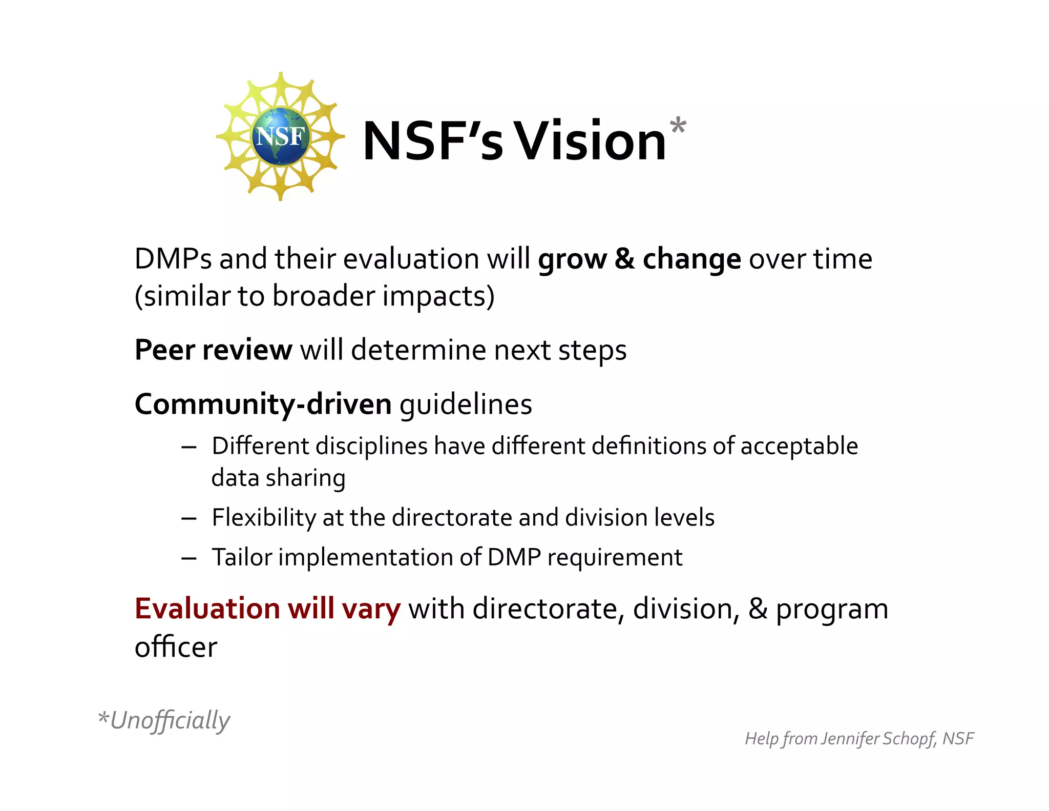 NSF’s	
  Vision*	
  


    DMPs	
  and	
  their	
  evaluation	
  will	
  grow	
  &	
  change	
  over	
  time	
  
    (similar	
  to	
  broader	
  impacts)	
  
    Peer	
  review	
  will	
  determine	
  next	
  steps	
  
    Community-­‐driven	
  guidelines	
  	
  
           –  Diﬀerent	
  disciplines	
  have	
  diﬀerent	
  deﬁnitions	
  of	
  acceptable	
  
              data	
  sharing	
  
           –  Flexibility	
  at	
  the	
  directorate	
  and	
  division	
  levels	
  
           –  Tailor	
  implementation	
  of	
  DMP	
  requirement	
  

    Evaluation	
  will	
  vary	
  with	
  directorate,	
  division,	
  &	
  program	
  
    oﬃcer	
  
    	
  
*Unoﬃcially	
  
                                                                                Help	
  from	
  Jennifer	
  Schopf,	
  NSF	
  
 