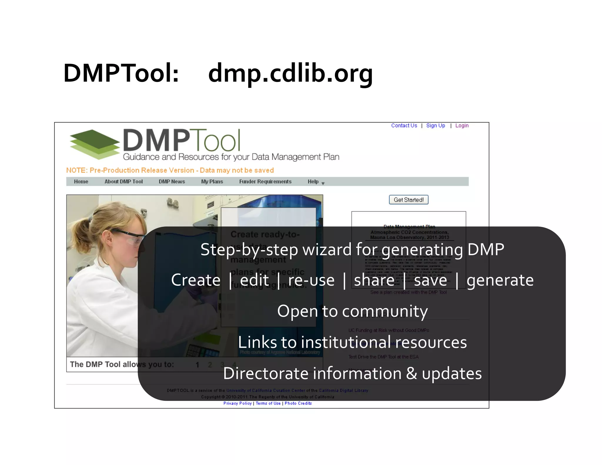 DMPTool:	
  	
  	
  	
  	
  dmp.cdlib.org	
  




                         Step-­‐by-­‐step	
  wizard	
  for	
  generating	
  DMP	
  
               Create	
  	
  |	
  	
  edit	
  	
  |	
  	
  re-­‐use	
  	
  |	
  	
  share	
  	
  |	
  	
  save	
  	
  |	
  	
  generate	
  	
  
                                                   Open	
  to	
  community	
  	
  
                                      Links	
  to	
  institutional	
  resources	
  
                                Directorate	
  information	
  &	
  updates	
  
 