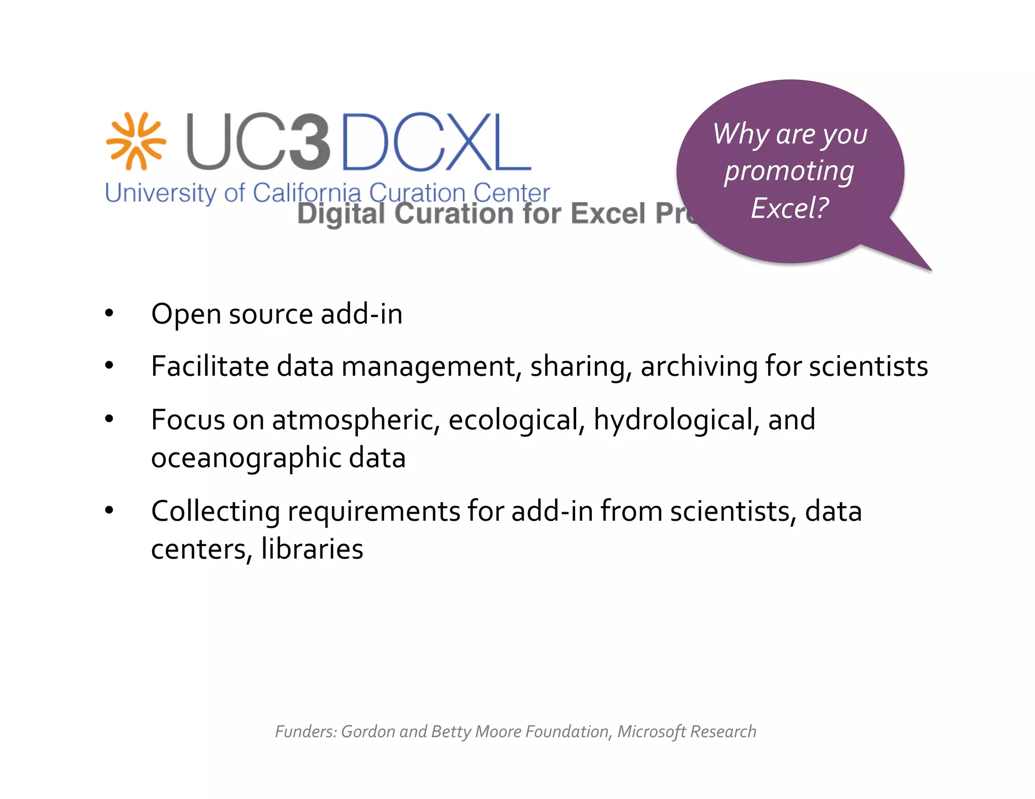 Why	
  are	
  you	
  
                                                                                                 promoting	
  
                                                                                                   Excel?	
  


•    Open	
  source	
  add-­‐in	
  
•    Facilitate	
  data	
  management,	
  sharing,	
  archiving	
  for	
  scientists	
  
•    Focus	
  on	
  atmospheric,	
  ecological,	
  hydrological,	
  and	
  
     oceanographic	
  data	
  
•    Collecting	
  requirements	
  for	
  add-­‐in	
  from	
  scientists,	
  data	
  
     centers,	
  libraries	
  




                   Funders:	
  Gordon	
  and	
  Betty	
  Moore	
  Foundation,	
  Microsoft	
  Research	
  
 