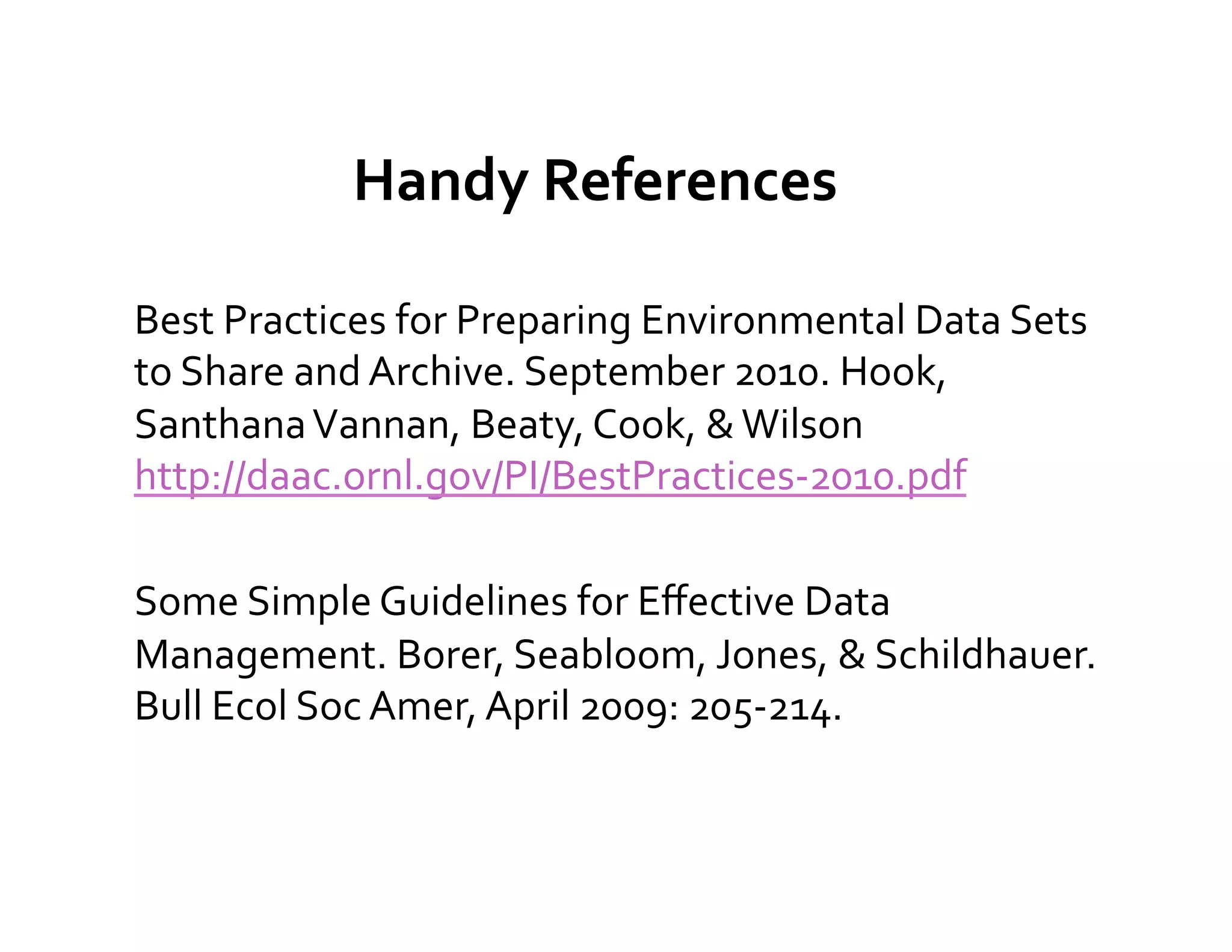 Handy	
  References	
  

Best	
  Practices	
  for	
  Preparing	
  Environmental	
  Data	
  Sets	
  
to	
  Share	
  and	
  Archive.	
  September	
  2010.	
  Hook,	
  
Santhana	
  Vannan,	
  Beaty,	
  Cook,	
  &	
  Wilson	
  
http://daac.ornl.gov/PI/BestPractices-­‐2010.pdf	
  

Some	
  Simple	
  Guidelines	
  for	
  Eﬀective	
  Data	
  
Management.	
  Borer,	
  Seabloom,	
  Jones,	
  &	
  Schildhauer.	
  	
  
Bull	
  Ecol	
  Soc	
  Amer,	
  April	
  2009:	
  205-­‐214.	
  
	
  
 