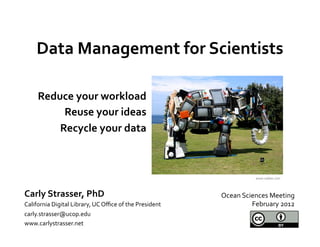 Data	
  Management	
  for	
  Scientists	
  
                     	
  
       Reduce	
  your	
  workload	
  
            Reuse	
  your	
  ideas	
  
           Recycle	
  your	
  data	
  
                                  	
  

                                                                                              www.oddee.com	
  



Carly	
  Strasser,	
  PhD	
                                                     Ocean	
  Sciences	
  Meeting	
  
California	
  Digital	
  Library,	
  UC	
  Oﬃce	
  of	
  the	
  President	
                 February	
  2012	
  
carly.strasser@ucop.edu	
  
www.carlystrasser.net	
  
 
