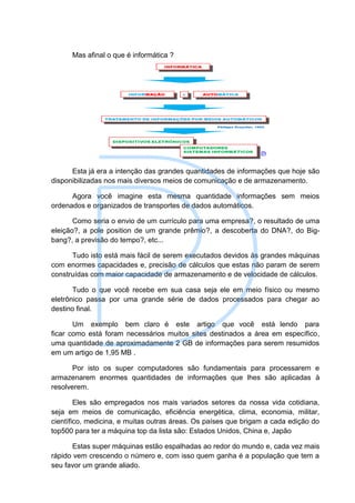 Mas afinal o que é informática ?




      Esta já era a intenção das grandes quantidades de informações que hoje são
disponibilizadas nos mais diversos meios de comunicação e de armazenamento.

      Agora você imagine esta mesma quantidade informações sem meios
ordenados e organizados de transportes de dados automáticos.

       Como seria o envio de um currículo para uma empresa?, o resultado de uma
eleição?, a pole position de um grande prêmio?, a descoberta do DNA?, do Big-
bang?, a previsão do tempo?, etc...

      Tudo isto está mais fácil de serem executados devidos às grandes máquinas
com enormes capacidades e, precisão de cálculos que estas não param de serem
construídas com maior capacidade de armazenamento e de velocidade de cálculos.

       Tudo o que você recebe em sua casa seja ele em meio físico ou mesmo
eletrônico passa por uma grande série de dados processados para chegar ao
destino final.

       Um exemplo bem claro é este artigo que você está lendo para
ficar como está foram necessários muitos sites destinados a área em específico,
uma quantidade de aproximadamente 2 GB de informações para serem resumidos
em um artigo de 1,95 MB .

       Por isto os super computadores são fundamentais para processarem e
armazenarem enormes quantidades de informações que lhes são aplicadas à
resolverem.

        Eles são empregados nos mais variados setores da nossa vida cotidiana,
seja em meios de comunicação, eficiência energética, clima, economia, militar,
científico, medicina, e muitas outras áreas. Os países que brigam a cada edição do
top500 para ter a máquina top da lista são: Estados Unidos, China e, Japão

       Estas super máquinas estão espalhadas ao redor do mundo e, cada vez mais
rápido vem crescendo o número e, com isso quem ganha é a população que tem a
seu favor um grande aliado.
 