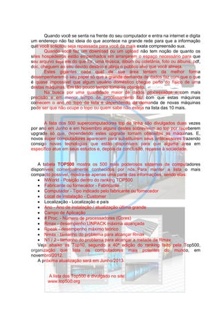 Quando você se senta na frente do seu computador e entra na internet e digita
um endereço não faz ideia do que acontece na grande rede para que a informação
que você solicitou seja repassada para você da mais exata compreensão sua.
       Quando você faz um download ou um upload não tem noção de quanto os
sites hospedeiros estão empenhados em arranjarem o espaço necessário para que
seu arquivo seja ele do que for, uma música, álbum ou coletânia, foto ou álbuns, pdf,
doc, cheguem ao seu devido destino e atinja o público alvo que você almeja.
       Estes gigantes cada qual de sua área tentam da melhor forma
desempenharem o seu papel só que a grande demanda de dados faz com que o que
é quase impossível que algum usuário doméstico chegue perto do físico de uma
destas máquinas. Em tão pouco tempo torne-se obsoleto.
       Na busca por uma quantidade maior de dados processados e com mais
precisão e em menor tempo de processamento faz com que estas máquinas
comecem o ano no topo da lista e dependendo da demanda de novas máquinas
pode ser que não ocupe o topo ou quem sabe não esteja na lista das 10 mais.


      A lista dos 500 supercomputadores top de linha são divulgados duas vezes
por ano em Junho e em Novembro alguns destes sobrevivem ao top por receberem
upgrade só que, dependendo estes upgrade tornam obsoletos as máquinas. E,
novos super computadores aparecem para substituírem seus antecessores trazendo
consigo novas tecnologias que estão disponíveis para que alguma área em
específico atue em seus estudos e, depois da conclusão, repasse à sociedade.


   A tabela TOP500 mostra os 500 mais poderosos sistemas de computadores
disponíveis comercialmente conhecidos por nós. Para manter a lista o mais
compacto possível, mostra-se apenas uma parte das informações, sendo elas:
    NWorld - Posição dentro do ranking TOP500
    Fabricante ou fornecedor - Fabricante
    Computador - Tipo indicado pelo fabricante ou fornecedor
    Local de Instalação - Customer
    Localização - Localização e país
    Ano - Ano de instalação / atualização última grande
    Campo de Aplicação
    # Proc. - Número de processadores (Cores)
    Rmax - desempenho LINPACK máxima alcançada
    Rpeak - desempenho máximo teórico
    Nmax - tamanho do problema para alcançar Rmax
    N1 / 2 - tamanho do problema para alcançar a metade de Rmax
   Veja abaixo as Top10, segundo a 40ª edição do ranking feito pela Top500,
organização que lista os computadores mais potentes do mundo, em
novembro/2012.
   A próxima atualização será em Junho/2013.


        A lista dos Top500 é divulgado no site:
        www.top500.org
 