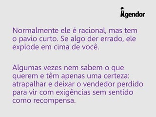Normalmente ele é racional, mas tem
o pavio curto. Se algo der errado, ele
explode em cima de você.
Algumas vezes nem sabem o que
querem e têm apenas uma certeza:
atrapalhar e deixar o vendedor perdido
para vir com exigências sem sentido
como recompensa.
 