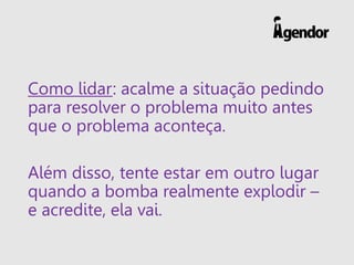Como lidar: acalme a situação pedindo
para resolver o problema muito antes
que o problema aconteça.
Além disso, tente estar em outro lugar
quando a bomba realmente explodir –
e acredite, ela vai.
 