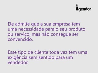 Ele admite que a sua empresa tem
uma necessidade para o seu produto
ou serviço, mas não consegue ser
convencido.
Esse tipo de cliente toda vez tem uma
exigência sem sentido para um
vendedor.
 