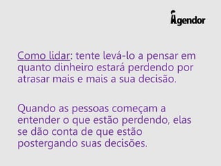 Como lidar: tente levá-lo a pensar em
quanto dinheiro estará perdendo por
atrasar mais e mais a sua decisão.
Quando as pessoas começam a
entender o que estão perdendo, elas
se dão conta de que estão
postergando suas decisões.
 