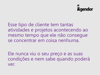 Esse tipo de cliente tem tantas
atividades e projetos acontecendo ao
mesmo tempo que ele não consegue
se concentrar em coisa nenhuma.
Ele nunca viu o seu preço e as suas
condições e nem sabe quando poderá
ver.
 