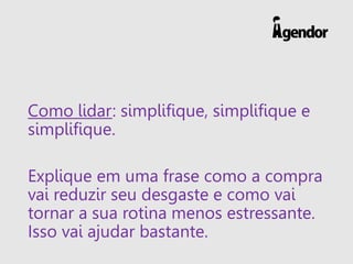 Como lidar: simplifique, simplifique e
simplifique.
Explique em uma frase como a compra
vai reduzir seu desgaste e como vai
tornar a sua rotina menos estressante.
Isso vai ajudar bastante.
 