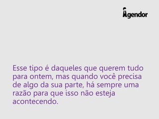 Esse tipo é daqueles que querem tudo
para ontem, mas quando você precisa
de algo da sua parte, há sempre uma
razão para que isso não esteja
acontecendo.
 