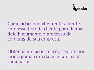 Como lidar: trabalhe frente a frente
com esse tipo de cliente para definir
detalhadamente o processo de
compras de sua empresa.
Obtenha um acordo prévio sobre um
cronograma com datas e tarefas de
cada parte.
 