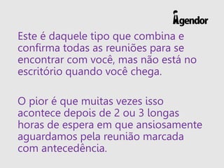 Este é daquele tipo que combina e
confirma todas as reuniões para se
encontrar com você, mas não está no
escritório quando você chega.
O pior é que muitas vezes isso
acontece depois de 2 ou 3 longas
horas de espera em que ansiosamente
aguardamos pela reunião marcada
com antecedência.
 