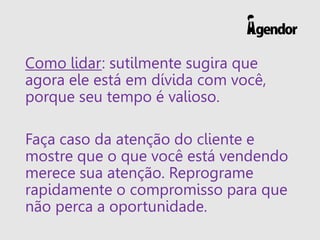 Como lidar: sutilmente sugira que
agora ele está em dívida com você,
porque seu tempo é valioso.
Faça caso da atenção do cliente e
mostre que o que você está vendendo
merece sua atenção. Reprograme
rapidamente o compromisso para que
não perca a oportunidade.
 