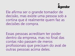Ele afirma ser o grande tomador de
decisão, mas existe uma pessoa sob a
cortina que é realmente quem faz as
decisões de compra.
Essas pessoas acreditam ter poder
dentro da empresa, mas no final das
contas não passam de meros
profissionais que precisam do aval de
outras pessoas acima deles.
 