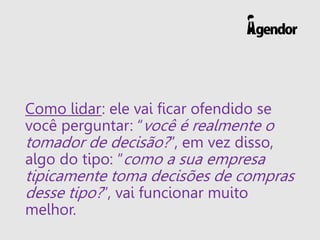 Como lidar: ele vai ficar ofendido se
você perguntar: “você é realmente o
tomador de decisão?”, em vez disso,
algo do tipo: “como a sua empresa
tipicamente toma decisões de compras
desse tipo?”, vai funcionar muito
melhor.
 