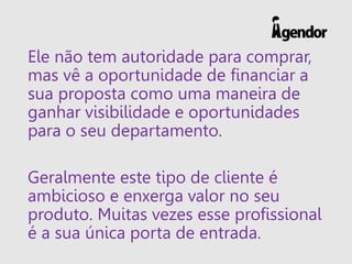 Ele não tem autoridade para comprar,
mas vê a oportunidade de financiar a
sua proposta como uma maneira de
ganhar visibilidade e oportunidades
para o seu departamento.
Geralmente este tipo de cliente é
ambicioso e enxerga valor no seu
produto. Muitas vezes esse profissional
é a sua única porta de entrada.
 