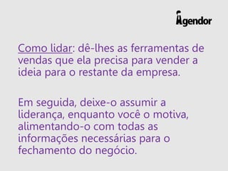 Como lidar: dê-lhes as ferramentas de
vendas que ela precisa para vender a
ideia para o restante da empresa.
Em seguida, deixe-o assumir a
liderança, enquanto você o motiva,
alimentando-o com todas as
informações necessárias para o
fechamento do negócio.
 