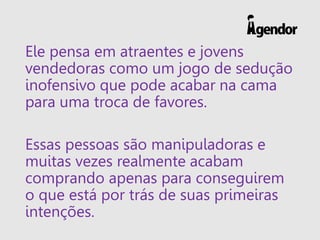 Ele pensa em atraentes e jovens
vendedoras como um jogo de sedução
inofensivo que pode acabar na cama
para uma troca de favores.
Essas pessoas são manipuladoras e
muitas vezes realmente acabam
comprando apenas para conseguirem
o que está por trás de suas primeiras
intenções.
 