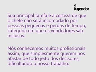Sua principal tarefa é a certeza de que
o chefe não será incomodado por
pessoas pequenas e perdas de tempo,
categoria em que os vendedores são
inclusos.
Nós conhecemos muitos profissionais
assim, que simplesmente querem nos
afastar de todo jeito dos decisores,
dificultando o nosso trabalho.
 
