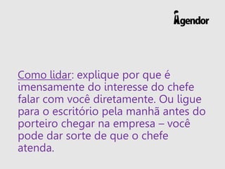 Como lidar: explique por que é
imensamente do interesse do chefe
falar com você diretamente. Ou ligue
para o escritório pela manhã antes do
porteiro chegar na empresa – você
pode dar sorte de que o chefe
atenda.
 