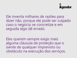 Ele inventa milhares de razões para
dizer não, porque ele pode ser culpado
caso o negócio se concretize e em
seguida algo dê errado.
Eles querem sempre exigir mais
alguma cláusula de proteção que o
isente de qualquer imprevisto ou
obstáculo na execução dos serviços.
 