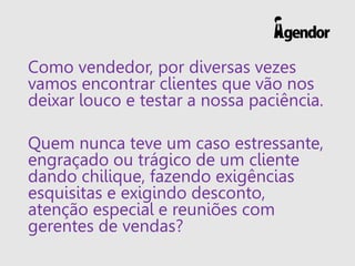 Como vendedor, por diversas vezes
vamos encontrar clientes que vão nos
deixar louco e testar a nossa paciência.
Quem nunca teve um caso estressante,
engraçado ou trágico de um cliente
dando chilique, fazendo exigências
esquisitas e exigindo desconto,
atenção especial e reuniões com
gerentes de vendas?
 